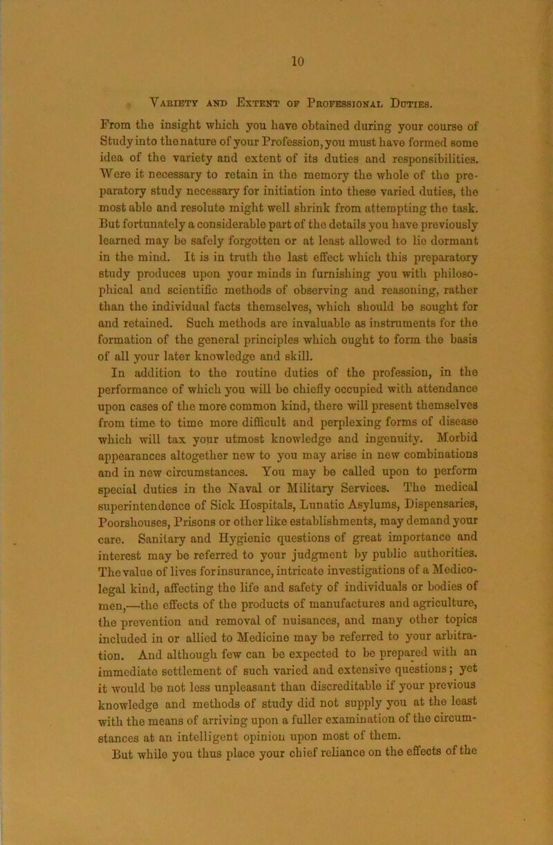 Vaeiety and Extent of Professional Doties. From the insight which you have obtained during your course of Study into the nature of your Profession, you must have formed some idea of the variety and extent of its duties and responsibilities. Were it necessary to retain in tho memory the whole of the pre- paratory study necessary for initiation into these varied duties, the most able and resolute might well shrink from attempting tho task. But fortunately a considerable part of tho details you have previously learned may be safely forgotten or at least allowed to lie dormant in tho mind. It is in truth the last effect which this preparatory study produces upon your minds in furnishing you with philoso- phical and scientific methods of observing and reasoning, rather than tho individual facts themselves, which should bo sought for and retained. Such methods are invaluable as instruments for the formation of tho general principles which ought to form the basis of all your later knowledge and skill. In addition to tho routine duties of tho profession, in tho performance of which you will bo chiefly occupied with attendance upon cases of the more common kind, there will present themselves from time to time more difficult and perplexing forms of disease which will tax your utmost knowledge and ingenuity. Morbid appearances altogether new to you may arise in new combinations and in new circumstances. You may be called upon to perform special duties in tho Naval or Military Services. The medical superintendence of Sick Hospitals, Lunatic Asylums, Dispensaries, Poorshouscs, Prisons or other like establishments, may demand your care. Sanitary and Hygienic questions of great importance and interest may be referred to your judgment by public authorities. The value of lives forinsurance, intricate investigations of a Medico- legal kind, affecting the life and safety of individuals or bodies of ijien,—the effects of tho products of manufactures and agriculture, the prevention and removal of nuisances, and many other topics included in or allied to Medicine may be referred to your arbitra- tion. And although few can bo expected to be prepared with an immediate settlement of such varied and extensive questions; yet it would be not less unpleasant than discreditable if your previous knowledge and methods of study did not supply you at the least with the means of arriving upon a fuller examination of tho circum- stances at an intelligent opinion upon most of them. But while you thus place your chief reliance on the effects of the