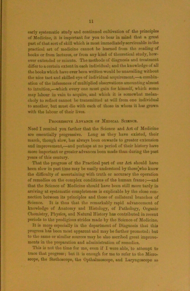 early systematic study and continued cultivation of the principles of Medicine, it is important for you to bear in mind that a great part of that sort of skill which is most immediately serviceable in the practical art of metlicine cannot be learned from tbo reading of books or from lectures, or from any kind of theoretical study, how- ever extended or minute. The methods of diagnosis and treatment differ to a certain extent in each individual; and the knowledge of all the books which have ever been written would be unavailing without tho nice tact and skilled eye of individual acquirement,—a combin- ation of the inferences of multiplied observations amounting almost to intuition,—which every one must gain for himself, which some may labour in vain to acquire, and which it is somewhat melan- choly to reflect cannot be transmitteil at will from ono individual to another, but must die with each of those in whom it has grown with the labour of their Lives. Progressive Advakce of Medical Scirsck. Need I remind you farther that tho Science and Art of Medicine are essentially progressive. Long as they have existed, their march, though slow, has always been onwards to greater extension and improvement,—and perhaps at no period of their history have more important or greater advances been made than during the past years of this century. That tho progress of tho Practical part of our Art should have been slow in past time may be easily understood by those^who know tho difficulty of aseertaining with truth or accuracy tho operation of remedies on tho complex conditions of the human frame;—and that the Science of Medicine should have been still more tardy in arriving at systematic completeness is explicable by the close con- nection between its principles and those of collateral branches of Science. It is thus that tho remarkably rapid advancement of knowledge of Anatomy and Histology, of Pathology, Organic Chemistry, Phj*8ics, and Natural History has contributed in recent periods to tho prodigious strides made by tho Science of Medicine. It is more especially in the department of Diagnosis that this progress has been most apparent and may be farther promoted: but to tho samo or similar sources may be also ascribed great improve- ments in the preparation and atlministration of remedies. This is not tho time for mo, even if I were able, to attempt to trace that progress; but it is enough for mo to refer to tho Micro- scope, the Stethoscope, the Oplhalmoscope, and Laryngoscope as