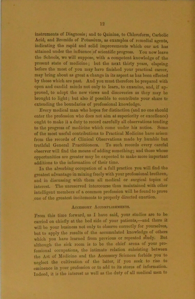 instruments of Diagnosis; and to Quinine, to Chloroform, Carbolic Acid, and Bromide of Potassium, as examples of remedial agents, indicating the rapid and solid improvements which our art has attained under the influence of scientific progress. You now leave the Schools, we will suppose, with a competent knowledge of the present state of medicine; but the next thirty years, elapsing before the most of you may have finished your practical career, may bring about as great a change in its aspect as has been effected by those which are past. And you must therefore be prepared with open and candid minds not only to learn, to examine, and, if ap- proved, to adopt the new views and discoveries as they may be brought to light; but also if possible to contribute your share to extending the boundaries of professional knowledge. Every medical man who hopes for distinction (and no one should enter the profession who does not aim at superiority or excellence) ought to make it a duty to record carefully all observations tending to the progress of medicine which come under his notice. Some of the most useful contributions to Practical Medicine have arisen from the records of Clinical Observations made by humble but truthful General Practitioners. To such records every careful observer will find the means of adding something; and those whose opportunities are greater maj’ be expected to make more important additions to the information of their time. In the absorbing occupation of a full practice you will find the greatest advantage in mixing freely with your professional brethren, and in discussing with them all medical or surgical topics of interest. The unreserved intercourse thus maintained with other intelligent members of a common profession will be found to prove one of the greatest incitements to properly directed exertion. Accessory Accomplishmexts. From this time forward, as I have said, your studies are to be carried on chiefly at the bed side of your patients,—and there it will be your business not only to observe correctly for yourselves, but to apply tho results of the accumulated knowledge of others which you have learned from previous or repeated sludy. But although the sick room is to bo the chief arena of your pro- fessional occupations, tho intimate relation subsisting between tho Art of Medicine and the Accessory Sciences forbids you to neglect tho cultivation of the latter, if you seek to rise to eminence in your profession or to add to its stores of information. Indeed, it is the interest as well as tho duty of all medical men to