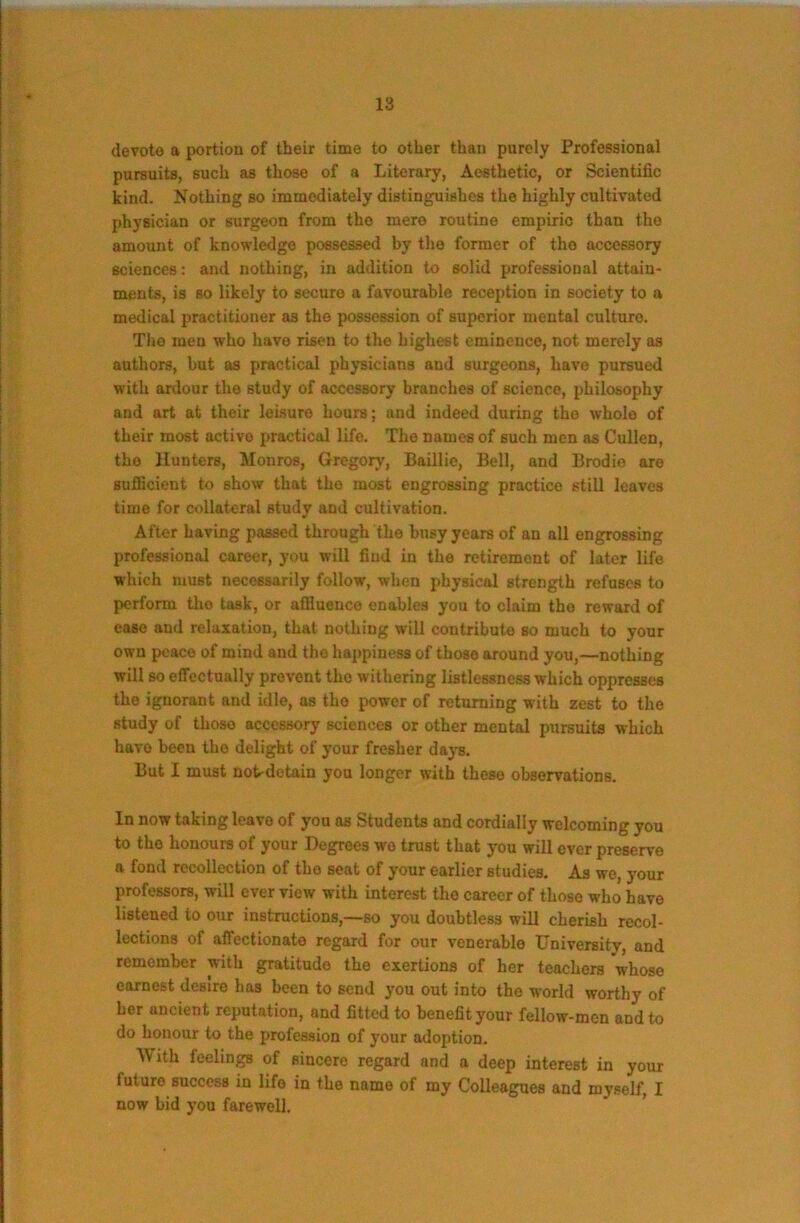 devote a portion of their time to other than purely Professional pursuits, such as those of a Literary, Aesthetic, or Scientific kind. Nothing so immediately distinguishes the highly cultivated physician or surgeon from the mere routine empiric than the amount of knowledge possessed by the former of the accessory sciences: and nothing, in addition to solid professional attain- ments, is so likely to secure a favourable reception in society to a medical practitioner as the possession of superior mental culture. Tlie men who have risen to the highest eminence, not merely as authors, but as practical physicians and surgeons, have pursued with ardour the study of accessory branches of science, philosophy and art at their leisure hours; and indeed during the whole of their most active practical life. The names of such men as Cullen, the Hunters, Monros, Gregorj', Baillie, Bell, and Brodie eu-e sufficient to show that the most engrossing practice still leaves time for collateral study and cultivation. After having passed through the busy years of an all engrossing professional career, you will find in the retirement of later life which must necessarily follow, when physical strength refuses to perform the task, or affiuenco enables you to claim tho reward of ease and relaxation, that nothing will contribute so much to your own peace of mind and tho happiness of those around you,—nothing will so effectually prevent tho withering listlessness which oppresses the ignorant and idle, as tho power of returning with zest to the study of those accessory sciences or other mental pursuits which have been the delight of your fresher days. But I must nob-dotain you longer with these observations. In now taking leave of you as Students and cordially welcoming you to tho honours of your Degrees wo trust that you will ever preserve a fond recollection of tho seat of your earlier studies. As we, your professors, will ever view with interest the career of those who have listened to our instructions,—so you doubtless will cherish recol- lections of affectionate regard for our venerable University, and remember ^th gratitude the exertions of her teachers whose earnest desire has been to send you out into tho world worthy of her ancient reputation, and fitted to benefit your fellow-men and to do honour to tho profession of your adoption. With feelings of sincere regard and a deep interest in your future success in life in the name of my Colleagues and myself, I now bid you farewell. ’