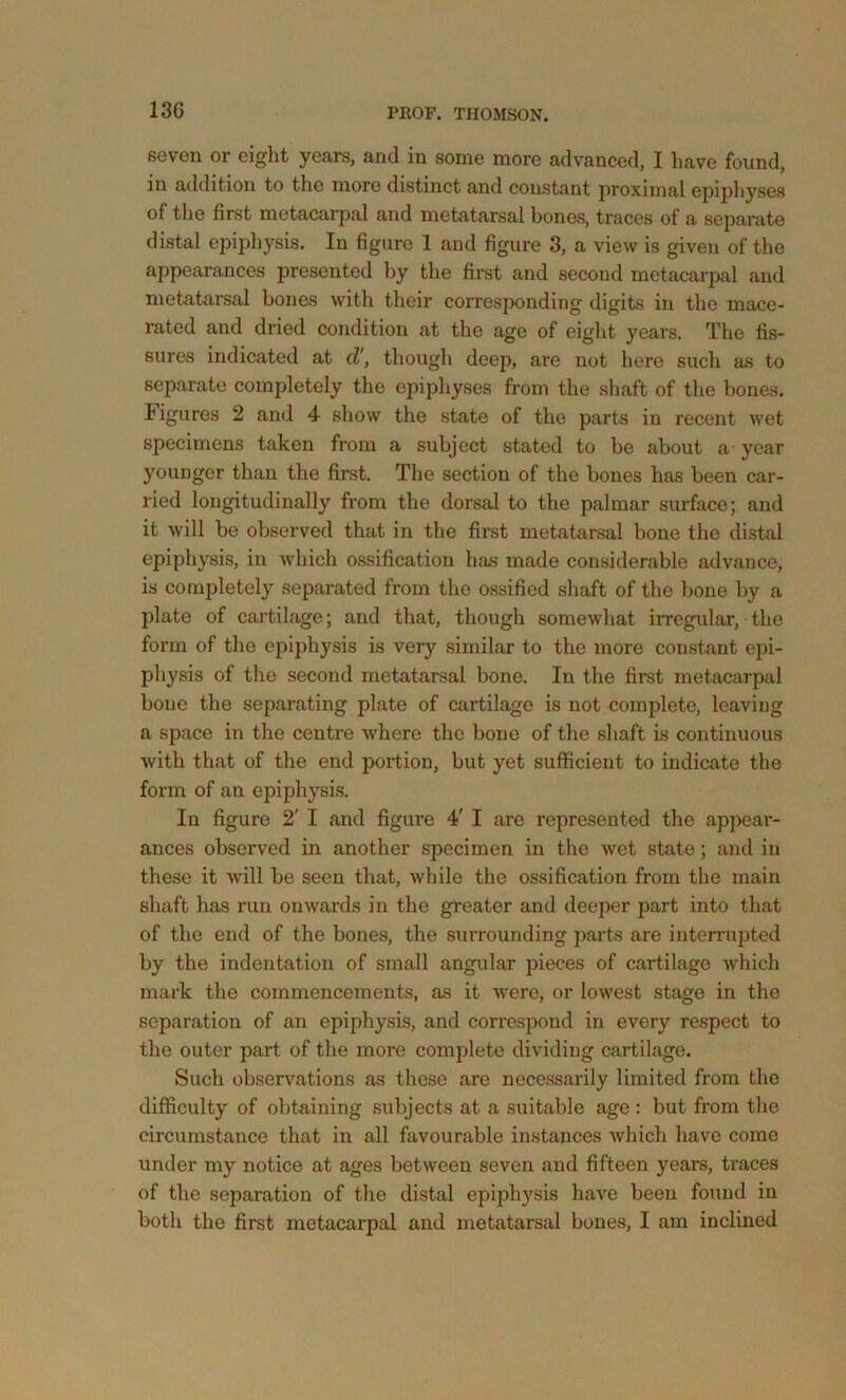 13G seven or eight years, and in some more advanced, I have found, in addition to the more distinct and constant jiroximal epiphyses of the first metacarpal and metatarsal bones, traces of a separate distal epiphysis. In figure 1 and figure 3, a view is given of the appearances presented by the first and second metacarpal and metatarsal bones with their corresponding digits in the mace- rated and dried condition at the age of eight years. The fis- sures indicated at d', though deep, are not here such as to separate completely the epiphyses from the shaft of the bones, higures 2 and 4 show the state of the parts in recent wet specimens taken from a subject stated to be about a year younger than the first. The section of the bones has been car- ried longitudinally from the dorsal to the palmar surface; and it will be observed that in the first metatarsal bone the di.stal epiphysis, in wdiich ossification has made considerable advance, is completely separated from the o.ssified shaft of the bone by a plate of cartilage; and that, though somewhat irregular, the form of the epiphysis is very similar to the more constant epi- physis of tlie second metatarsal bone. In the first metacarpal boue the separating plate of cartilage is not complete, leaving a space in the centre where the bone of the shaft is continuous with that of the end portion, but yet sufficient to indicate the form of an epiphysis. In figure 2' I and figure 4' I are represented the appear- ances observed in another specimen in the wet state; and in these it wdll be seen that, while the ossification from the main shaft has run onwards in the greater and deeper part into that of the end of the bones, the surrounding parts are interrujjted by the indentation of small angular pieces of cartilage which mark the commencements, as it were, or lowest stage in the separation of an epiphysis, and correspond in every re.spect to the outer part of the more complete dividing cartilage. Such observations as these are necessarily limited from the difficulty of obtaining subjects at a suitable age : but from the circumstance that in all favourable instances which have come under my notice at ages between seven and fifteen years, traces of the separation of the distal epiphysis have been found in