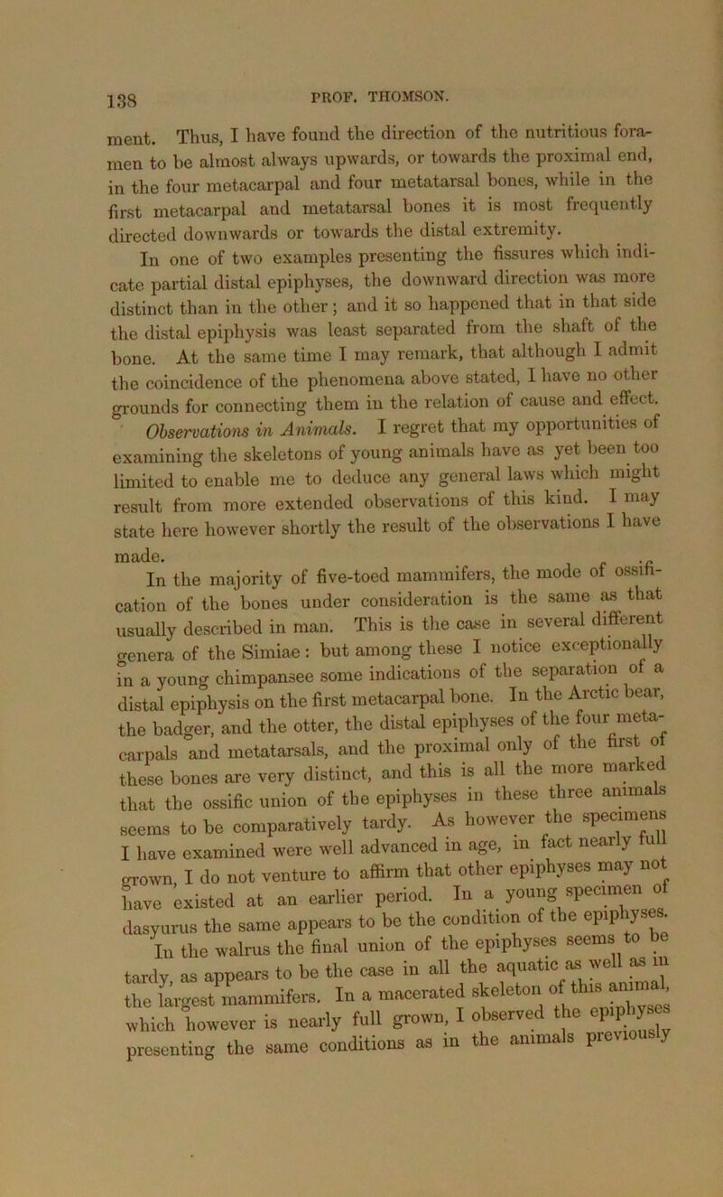 ment. Thus, I have found the direction of the nutritious fora- men to be almost always upwards, or towards the proximal end, in the four metacarpal and four metatarsal bones, while in the first metacarpal and metatarsal bones it is most frequently directed downwards or towards the distal extremity. In one of two examples presenting the fissures which indi- cate partial distal epiphyses, the downward direction was more distinct than in the other; and it so happened that in that side the distal epiphysis was least separated from the shaft of the bone. At the same time I may remark, that although I admit the coincidence of the phenomena above stated, 1 have no other grounds for connecting them in the relation of cause and effect. Ohservatiom in Animals. I regret that my opportunities of examining the skeletons of young animals have as yet been too limited to enable me to deduce any general laws which might result from more extended observations of this kind. I may state here however shortly the result of the observations I have made. . In the majority of five-toed mammifers, the mode ot ossiti- cation of the bones under consideration is the same as that usually described in man. This is the case in several different o-enera of the Simiae : but among these I notice exceptionally in a young chimpansee some indications of the separation of a distal epiphysis on the first metacarpal bone. In the Arctic bear, the badger, and the otter, the distal epiphyses of the four meta- carpals and metatarsals, and the proximal only of the first ot these bones are very distinct, and this is all the more marked that the ossific union of the epiphyses in these three animals seems to be comparatively tardy. As however the specimens I have examined were well advanced in age, in fact nearly fu ^own I do not venture to affirm that other epiphyses may not have existed at an earlier period. In a young specimen of dasyurus the same appears to be the condition of the In the walrus the final union of the epiphyses seems to be tardy, as appears to be the case in all the the largest mammifers. In a macerated skeleton <>f which however is nearly full grown, I observed the epiphyses presenting the same conditions as in the animals pie y