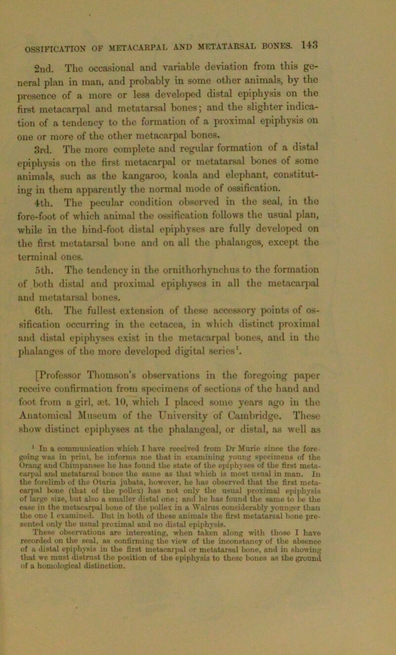 2nd. The occasional and variable deviation from this ge- neral plan in man, and probably in some other animals, by the pi-asence of a more or less developed distal epiphysis on the first metacarpal and metatarsal bones; and the slighter indica- tion of a tendency to the formation of a proximal epiphysis on one or more of the other metacarpal bones. 3rd. The more complete and regular formation of a distal epiphysis on the first metacarpal or metatarsal bones of some animals, such as the kangaroo, koala and elephant, constitut- ing in them apparently the normal mode of o.ssification. 4th. The pecular condition observed in the seal, in the fore-foot of which animal the ossification follows the usual plan, while in the hind-foot distal epiphyses are fully develoijed on the first metatarsal bone and on all the phalanges, except the terminal ones. .5th. The tendency in the ornithorhynchus to the formation of ,lK)th distal and proximal epiphyses in all the metacnqjal and metatarsal lM)ncs. 6th. The fullest extension of these accessory points of os- sification occurring in the cetacea, in which distinct proximal and di.stal epiphyses exist in the metacarpal bones, and in the phalanges of the more developed digital series*. [Professor Thomson’s observations in the foregoing paper receive confirmation from s{K‘cimens of sections of the hand and foot from a girl, set. 10, which I placed .some years ago in the Anatomical Museum of the University of Cambridge. These show distinct epiphyses at the phalangeal, or distal, as well as ' In a communication which I have received from Dr Marie since tlie fore- going was in print, he informs me tliat in exainining young specimens of the Orang and Chimpansee he ha.s foiuid the state of the epiphyses of the first metn- car])ul and metatarsal bones the same as that which is most usimI in man. In the forellmb of the Otaria jubata, however, he has observed that tlie first meta- carpal bone (that of the pollex) hits not only the usual proximal epiphysis of largo size, but also a smaller distal one; and he has found the same to be the Wise in the metacarpal bone of the pollex in a Walrus considerably younger than the one I examined. But in both of these animals the first metatarsal bone pre- eentml only the usual proximal and no distal epii)hysis. These observations are interesting, when taken along with those I have recorded on the seal, as confirming the view of the inconstancy of the absence of a distal epiphysis in the first metacarpal or metatarsal bone, and in showing that we must distrust the position of the epiphysis to these bones as the ground of a homological distinction.