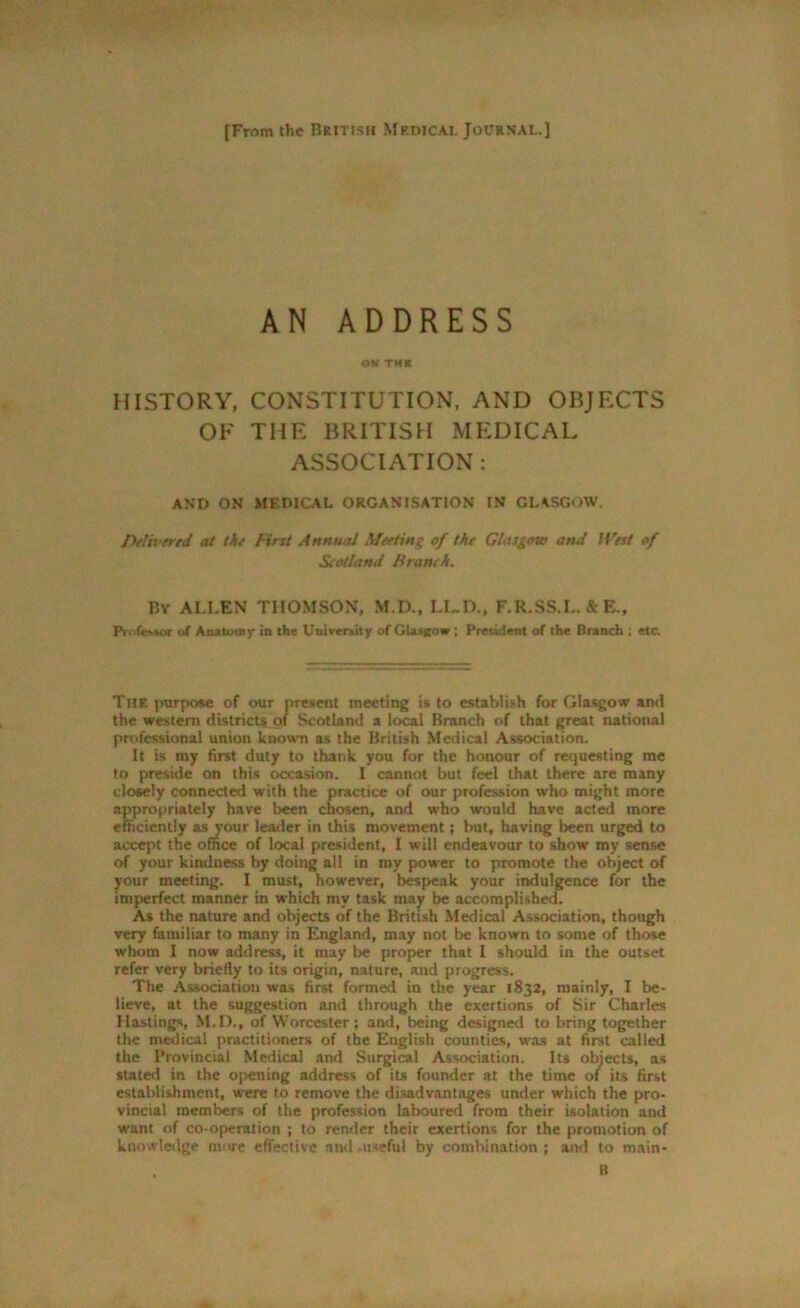 [From the British Medical Journal.] AN ADDRESS ON THI HISTORY, CONSTITUTION, AND OBJFXTS OF THE BRITISH MEDICAL ASSOCIATION : AND ON MEDICAL ORGANISATION IN GLASGOW. Delivered at the First Annual Meeting of the Glasgow and ll'est of Scotland Branch. IJy ALLEN THOMSON, M.D., I.L.D., F.R.SS.L. & E., Pn.lessor of Anatomy in the University of Glasgow ; President of the Branch ; etc. The purpose of our present meeting is to establish for Glasgow and the western districts of Scotland a local Branch of that great national professional union known as the British Medical Association. It is my first duty to thank you for the honour of requesting me to preside on this occasion. I cannot but feel that there are many closely connected with the practice of our profession who might more appropriately have been chosen, and who would have acted more efficiently as your leader in this movement; but, having been urged to accept the office of local president, I will endeavour to show my sense of your kindness by doing all in my power to promote the object of your meeting. I must, however, bespeak your indulgence for the imperfect manner in which my task may be accomplished. As the nature and objects of the British Medical Association, though very familiar to many in England, may not be known to some of those whom I now address, it may be proper that I should in the outset refer very briefly to its origin, nature, and progress. The Association was first formed in the year 1832, mainly, I be- lieve, at the suggestion and through the exertions of Sir Charles Hastings, M.D., of Worcester; and, being designed to bring together the medical practitioners of the English counties, was at first called the Provincial Medical and Surgical Association. Its objects, as stated in the opening address of it* founder at the time of its first establishment, were to remove the disadvantages under which the pro- vincial members of the profession laboured from their isolation and want of co-operation ; to render their exertions for the promotion of knowledge more effective and ^useful by combination; and to main- B