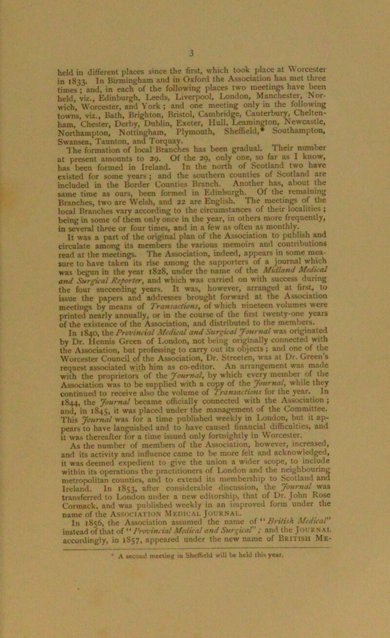 held in different places since the first, which took place at Worcester in 1833. In Birmingham and in Oxford the Association has met three times ; and, in each of the following places two meetings have been held, viz,, Edinburgh, Leeds, Liverpool, London, Manchester, Nor- wich, Worcester, and York; and one meeting only in the following towns, viz., Bath, Brighton, Bristol, Cambridge, Canterbury, Chelten- ham, Chester, Derby, Dublin, Exeter, Hull, Leamington, Newcastle, Northampton, Nottingham, Plymouth, Sheffield,* Southampton, Swansea, Taunton, and Torquay. The formation of local Branches has been gradual. Their number at present amounts to 29. Of the 29, only one, so far as 1 know, has been formed in Ireland. In the north of Scotland two have existed for some years; and the southern counties of Scotland are included in the Border Counties Branch. Another has, aliout the same time as ours, been formed in Edinburgh. Of the remaining Branches, two are Welsh, and 22 are English. The meetings of the local Branches vary according to the circumstances of their localities ; being in some of them only once in the year, in others more frequently, in several three or four times, and in a few as often as monthly.. It was a j>art of the original plan of the Association to publish and circulate among its members the various memoirs and contributions read at the meetings. The Association, indeed, appears in some mea- sure to have taken its rise among the supporters of a journal which was begun in the year 1828, under the name of the Midland Medical and Surreal Reporter, and which was carried on with success during the four succeeding years. It was, however, arranged at first, to issue the papers and addresses brought forward at the Association meetings by means of Transactions, of which nineteen volumes were printed nearly annually, or in the course of the first twenty-one years of the existence of the Association, and distributed to the members. In 1840, the Provincial Medical and Surgical Jeurnal was originated by Dr. Hennis Green of London, not being originally connected with the Association, but professing to carry out its objects ; awl one of the Worcester Council 01 the Association, Dr. Streeten, was at Dr. Green s request associated with him as co-editor. An arrangement was made with the proprietors of the Journal, by which every member of the Association was to be supplied with a copy of the Journal, while they continued to receive also the volume of Transactions for the year. In 1844, the Journal became officially connected with the Association ; and, in 1845, it was placed under the management of the Committee. This Journal was for a time published weekly in London, but it ap- pears to have languished and to have caused financial difficulties, and it was thereafter for a time issued only fortnightly in Worcester. As the number of members of the Association, however, increased, and its activity and influence came to be more felt and acknowledged, it was deemed expedient to give the union a wider scope, to include within its operations the practitioners of London and the neighbouring metropolitan counties, and to extend its membership to Scotland and Ireland. In 1853, after considerable discussion, the Journal was transferred to London under a new editorship, that of Dr. John Rose Cormack. and was published weekly in an improved form under the name of the Association Medical Journal. In 1856, the Association assumed the name of “ British Medical instead of that of “ Provincial Medical and Surgical ; and the Journal accordingly, in 1857, appeared under the new name of British Me- ' A second meeting in Sheffield wilt tie held this year.