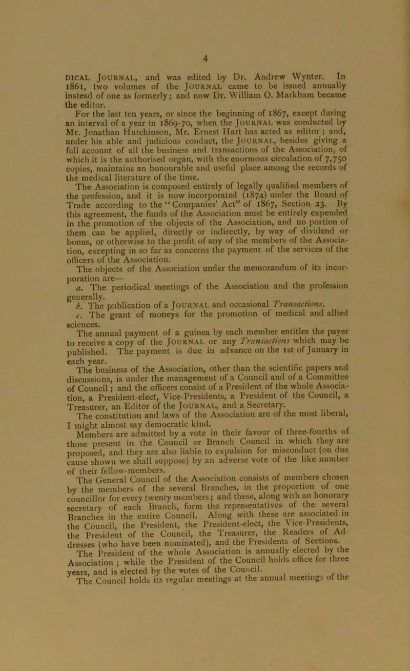 dical Journal, and was edited by Dr. Andrew Wynter. In 1861, two volumes of the Journal came to be issued annually instead of one as formerly; and now Dr. William O. Markham became the editor. For the last ten years, or since the beginning of 1867, except during an interval of a year in 1869-70, when the Journal was conducted by Mr. Jonathan Hutchinson, Mr. Ernest Hart has acted as editor ; and, under his able and judicious conduct, the Journal, besides giving a full account of all the business and transactions of the Association, of which it is the authorised organ, with the enormous circulation of 7,750 copies, maintains an honourable and useful place among the records of the medical literature of the time. The Association is composed entirely of legally qualified members of the profession, and it is now incorporated (1874) under the Board of Trade according to the “ Companies’Act” of 1867, Section 23. By this agreement, the funds of the Association must be entirely expended in the promotion of the objects of the Association, and no portion of them can be applied, directly or indirectly, by way of dividend or bonus, or otherwise to the profit of any of the members of the Associa- tion, excepting in so far as concerns the payment of the services of the officers of the Association. The objects of the Association under the memorandum of its incor- poration are— a. The periodical meetings of the Association and the profession generally. b. The publication of a Journal and occasional Transactions. c. The grant of moneys for the promotion of medical and allied sciences. The annual payment of a guinea by each member entitles the payer to receive a copy of the Journal or any Transactions which may be published. The payment is due in advance on the 1st of January in each year. .... , The business of the Association, other than the scientific papers and discussions, is under the management of a Council and of a Committee of Council; and the officers consist of a President of the whole Associa- tion, a President-elect, Vice-Presidents, a President of the Council, a Treasurer, an Editor of the Journal, and a Secretary. The constitution and laws of the Association are of the most liberal, I might almost say democratic kind. Members are admitted by a vote in their favour of three-fourths of those present in the Council or Branch Council in which they are proposed, and they are also liable to expulsion for misconduct (on due cause shown we shall suppose) by an adverse vote of the like number of their fellow-members. The General Council of the Association consists of members chosen by the members of the several Branches, in the proportion of one councillor for every twenty members; and these, along with an honorary secretary of each Branch, form the representatives of the several Branches in the entire Council. Along with these are associated 111 the Council, the President, the President-elect, the Vice-Presidents, the President of the Council, the Treasurer, the Readers of Ad- dresses (who have been nominated), and the Presidents of Sections. The President of the whole Association is annually elected by the Association ; while the President of the Council holds office lor three years, and is elected by the votes of the Council. The Council holds its regular meetings at the annual meetings of the