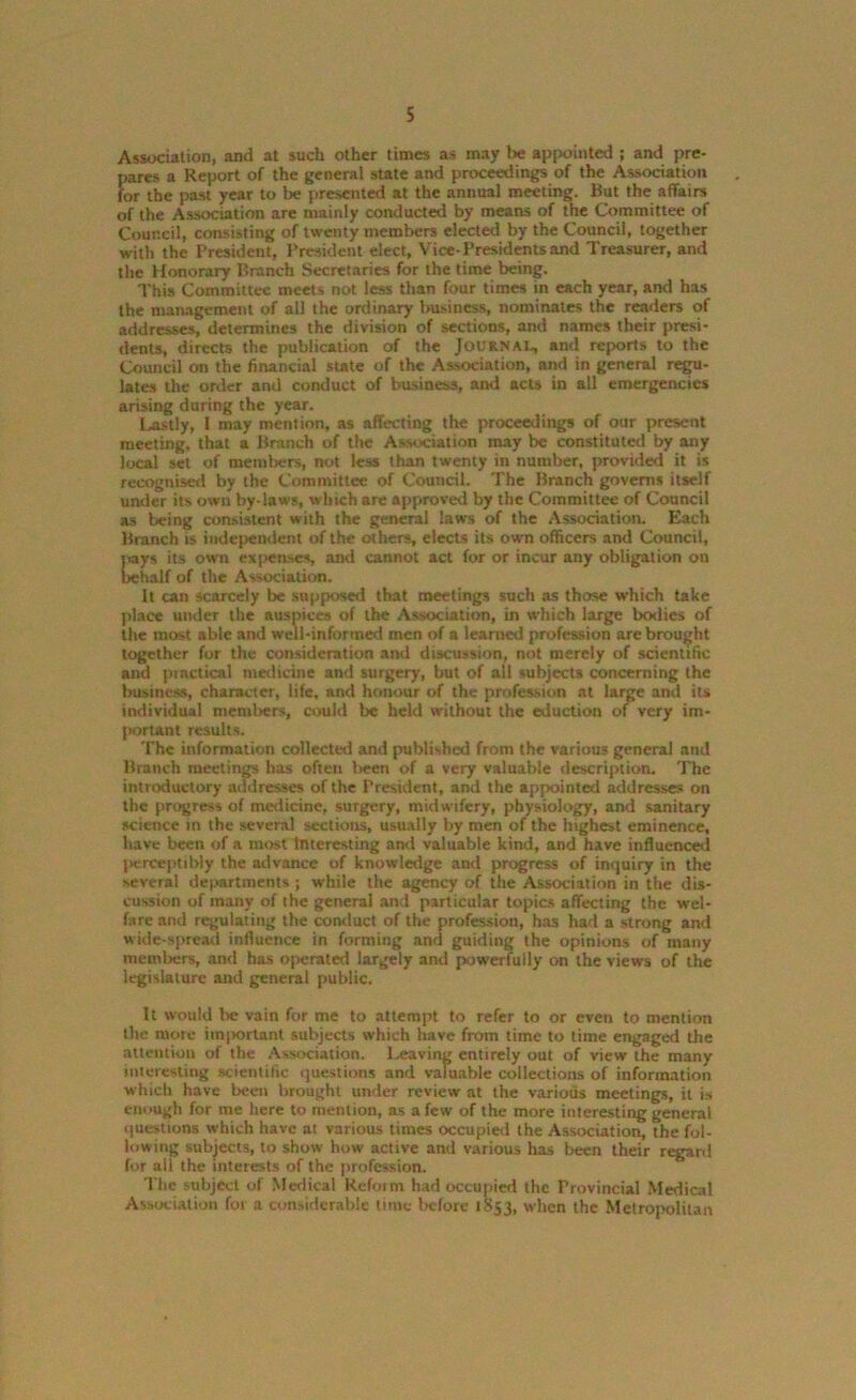 Association, and at such other times as may t>e appointed ; and pre- pares a Report of the general state and proceedings of the Association for the past year to be presented at the annual meeting. But the affairs of the Association are mainly conducted by means of the Committee of Council, consisting of twenty members elected by the Council, together with the President, President elect, Vice-Presidents and Treasurer, and the Honorary Branch Secretaries for the time being. This Committee meets not less than four times in each year, and has the management of ail the ordinary business, nominates the readers of addresses, determines the division of sections, and names their presi- dents, directs the publication of the Journal, and reports to the Council on the financial state of the Association, and in general regu- lates the order and conduct of business, and acts in all emergencies arising during the year. Lastly, I may mention, as affecting the proceedings of our present meeting, that a Branch of the Association may be constituted by any local set of metnl>ers, not less than twenty in number, provided it is recognised by the Committee of Council. The Branch governs itself under its own by-laws, which are approved by the Committee of Council as being consistent with the general laws of the Association. Each Branch is independent of the others, elects its own officers and Council, jays its own expenses, and cannot act for or incur any obligation on behalf of the Association. It can scarcely be supposed that meetings such as those which take place under the auspices of the Association, in which large bodies of the most able and well-informed men of a learned profession are brought together for the consideration and discussion, not merely of scientific and piactical medicine and surgery, hut of all subjects concerning the business, character, life, and honour of the profession at large and its individual members, could be held without the eduction of very im- portant results. The information collected and published from the various general and Branch meetings has often lieen of a very valuable description. The introductory addresses of the President, and the appointed addresses on the progress of medicine, surgery, midwifery, physiology, and sanitary science in the several sections, usually by men of the highest eminence, have been of a most Interesting ami valuable kind, and have influenced jK-rceptibly the advance of knowledge and progress of inquiry in the several departments ; while the agency of the Association in the dis- cussion of many of the general and particular topics affecting the wel- fare and regulating the conduct of the profession, has had a strong and wide-spread influence in forming and guiding the opinions of many members, and has operated largely and powerfully on the views of the legislature and general public. It would Ire vain for me to attempt to refer to or even to mention the more important subjects which have from time to time engaged the attention of the Association. Leaving entirely out of view the many interesting scientific questions and valuable collections of information which have been brought under review at the various meetings, it is enough for me here to mention, as a few of the more interesting general questions which have at various times occupied the Association, the fol- lowing subjects, to show how active and various has been their regard for ail the interests of the profession. The subject of Medical Reform had occupied the Provincial Medical Association for a considerable time before 1853, when the Metropolitan