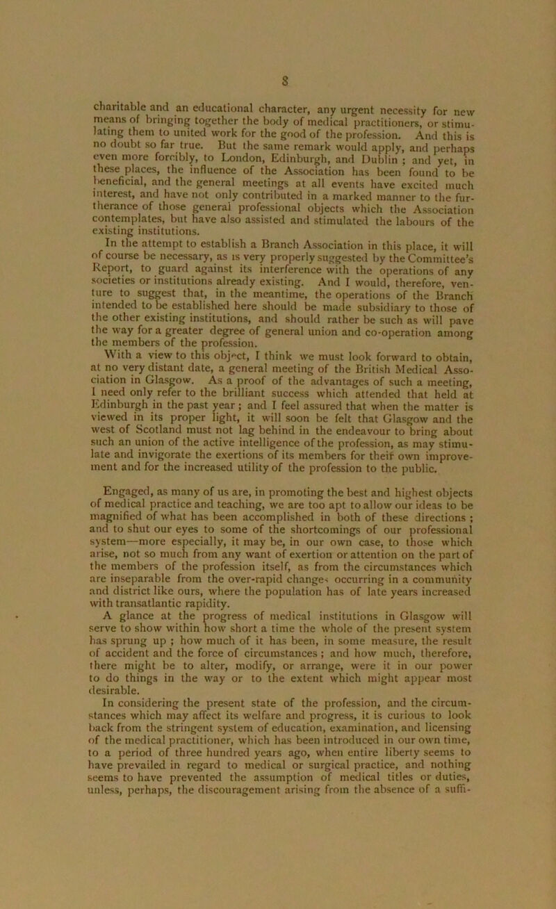 s charitable and an educational character, any urgent necessity for new means of bringing together the body of medical practitioners, or stimu- lating them to united work for the good of the profession. And this is no doubt so far true. But the same remark would apply, and perhaps even more forcibly, to London, Edinburgh, and Dublin ; and yet, in these places, the influence of the Association has been found to be lieneficial, and the general meetings at all events have excited much interest, and have not only contributed in a marked manner to the fur- therance of those general professional objects which the Association contemplates, but have also assisted and stimulated the labours of the existing institutions. In the attempt to establish a Branch Association in this place, it will of course be necessary, as is very properly suggested by the Committee’s Report, to guard against its interference with the operations of any societies or institutions already existing. And I would, therefore, ven- ture to suggest that, in the meantime, the operations of the Branch intended to be established here should be made subsidiary to those of the other existing institutions, and should rather be such as will pave the way for a greater degree of general union and co-operation among the members of the profession. With a view to this object, I think we must look forward to obtain, at no very distant date, a general meeting of the British Medical Asso- ciation in Glasgow. As a proof of the advantages of such a meeting, 1 need only refer to the brilliant success which attended that held at Edinburgh in the past year; and I feel assured that when the matter is viewed in its proper light, it will soon be felt that Glasgow and the west of Scotland must not lag behind in the endeavour to bring about such an union of the active intelligence of the profession, as may stimu- late and invigorate the exertions of its members for their own improve- ment and for the increased utility of the profession to the public. Engaged, as many of us are, in promoting the best and highest objects of medical practice and teaching, we are too apt to allow our ideas to be magnified of what has been accomplished in both of these directions ; and to shut our eyes to some of the shortcomings of our professional system—more especially, it may be, in our own case, to those which arise, not so much from any want of exertion or attention on the part of the members of the profession itself, as from the circumstances which are inseparable from the over-rapid change-; occurring in a community and district like ours, where the population has of late years increased with transatlantic rapidity. A glance at the progress of medical institutions in Glasgow will serve to show within how short a time the whole of the present system has sprung up ; how much of it has been, in some measure, the result of accident and the force of circumstances; and how much, therefore, there might be to alter, modify, or arrange, were it in our power to do things in the w-ay or to the extent which might appear most desirable. In considering the present state of the profession, and the circum- stances which may affect its welfare and progress, it is curious to look back from the stringent system of education, examination, and licensing of the medical practitioner, which has been introduced in our own time, to a period of three hundred years ago, when entire liberty seems to have prevailed in regard to medical or surgical practice, and nothing seems to have prevented the assumption of medical titles or duties, unless, perhaps, the discouragement arising from the absence of a suffi-