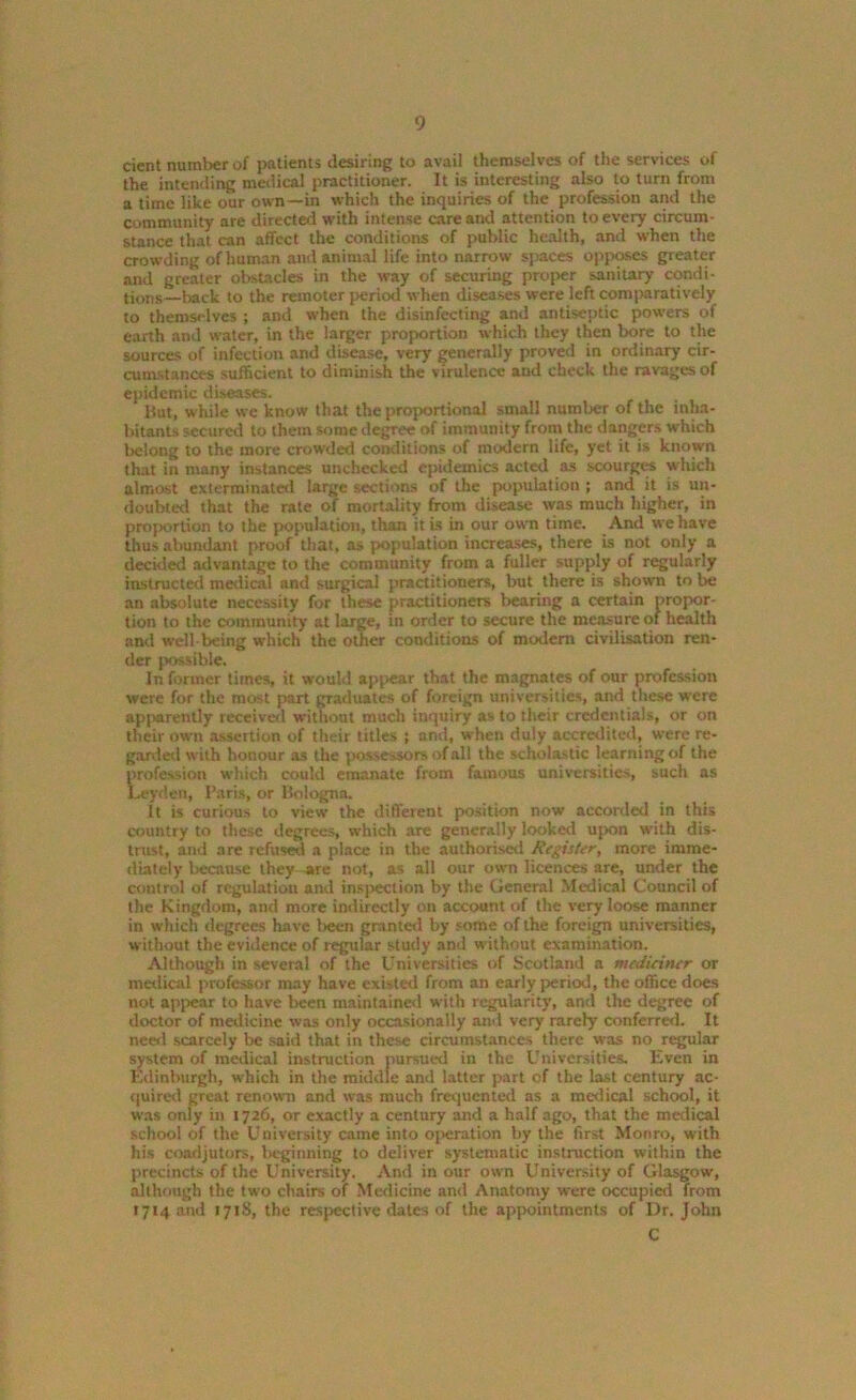 cient number of patients desiring to avail themselves of the services ot the intending medical practitioner. It is interesting also to turn from a time like our own—in which the inquiries of the profession and the community are directed with intense care and attention to every circum- stance that can affect the conditions of public health, and when the crowding of human and animal life into narrow spaces opposes greater and greater obstacles in the way of securing proper sanitary condi- tions—back to the remoter period when diseases were left comparatively to themsedves ; and when the disinfecting and antiseptic powers of earth and water, in the larger proportion which they then bore to the sources of infection and disease, very generally proved in ordinary cir- cumstances sufficient to diminish the virulence and check the ravages of epidemic diseases. But, while we know that the proportional small number of the inha- bitants secured to them some degree of immunity from the dangers which lre'ong to the more crowded conditions of modern life, yet it is known that in many instances unchecked epidemics acted as scourges which almost exterminated large sections of the population ; and it is un- doubted that the rate of mortality from disease was much higher, in proportion to the population, than it is in our own time. And we have thus abundant proof that, as population increases, there is not only a deckled advantage to the community from a fuller supply of regularly instructed medical and surgical practitioners, but there is shown to be an absolute necessity for these practitioners bearing a certain propor- tion to the community at large, in order to secure the measure of health and well being which the other conditions of modem civilisation ren- der possible. In former times, it would appear that the magnates of our profession were for the most part graduates of foreign universities, and these were apparently received without much inquiry as to their credentials, or cm their own assertion of their titles ; and, when duly accredited, were re- garded with honour as the possessors of all the scholastic learning of the profession which could emanate from famous universities, such as Leyden, Paris, or Bologna. It is curious to view the different position now accorded in this country to these degrees, which are generally looked upon with dis- trust, and 3re refused a place in the authorised Register, more imme- diately because they are not, as all our own licences are, under the control of regulation and inspection by the General Medical Council of the Kingdom, and more indirectly on account of the very loose manner in which degrees have been granted by some of the foreign universities, without the evidence of regular study and without examination. Although in several of the Universities of Scotland a meduintr or medical professor may have existed from an early period, the office does not appear to have been maintained with regularity, and the degree of doctor of medicine was only occasionally and very rarely conferred. It need scarcely be said that in these circumstances there was no regular system of medical instruction pursued in the Universities. Even in Edinburgh, which in the middle and latter part of the last century ac- quired great renown and was much frequented as a medical school, it was only in 1726, or exactly a century and a half ago, that the medical school of the University came into operation by the first Monro, with his coadjutors, beginning to deliver systematic instruction within the precincts of the University. And in our own University of Glasgow, although the two chairs of Medicine and Anatomy were occupied from 1714 and 1718, the respective dates of the appointments of Dr. John C