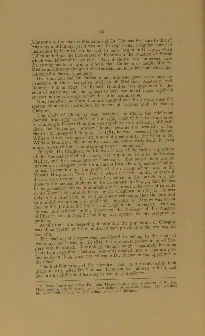 io Johnstoun to the chair of Medicine and Dr. Thomas Brisbane to that of Anatomy and Botany, yet it was not till 1745 6 that a reEular course of instruction by lectures can be said to have begun in Glasgow, when Cullen undertook the first course of lectures on the Practice of 1 hysic which was delivered in our city. And it shows how imperfect were the arrangements to form a school, that Cullen also taught Materia Medica and Botany along withMr. Carrick, and for a time somewhat later conducted a class of Chemistry. ... Dr. Johnstoun and Dr. Brisbane had, it is true, given occasional in- structions in their respective subjects of Medicine, Anatomy, and Botany; but, in 1742, Dr. Robert Hamilton was appointed to the chair of Anatomy, and he appears to have conducted more regularly courses on the two subjects included in his commission. It is therefore, no more than one hundred and thirty years since the system of medical instruction by means of lectures took its rise m ^ The chair of Chemistry was occupied by Black, the celebrated chemist, from 1756 to 1766 ; and in 1756, when Cullen was transferred to Edinburgh, Robert Hamilton was appointed to the Practice of 1 hysic chair, and his younger brother Thomas became the occupant of the chair of Anatomy and Botany. In 1781, he was succeeded >y h's ™ William at the early age of 23. a man of great ability, the father of Sir William Hamilton the metaphysician, and whose early death in I/O alone prevented him from attaining to great eminence. In 178S Dr. Cleghorn, well-known as one of the earlier supporters or the University medical school, was appointed lecturer on Mater'a Medica, and three years later on Chemistry. But as yet thcie was no infirmary in Glasgow ; and, for a time at least, the only ns of public clinical instruction for the pupils of the nascent school was 111 the Town’s Hospital or Poor’s House, where a certain number of cases of disease were treated. Dr. Cowan has stated, in his introductory ad- dress to the medical students of the University in 1869-70, that lie has in his possession tickets of admission to lectures on the ca^s of Patl^ in the Town’s Hospital delivered by Dr. Cleghorn in 1787-8- lt only in the latter year, or less than ninety years ago, that the Pr0P0s*J to establish an infirmary or public sick hospital in foot by Mr. Jardine, the Professor of Logic in the University In t ns, he was ably assisted by Dr. Stevenson, the Professor of the Practice of Physic ; and in 1794 the building was opened for the reception o PaAtnthis time, it is deserving of note that the population of Glasgow was about 7*5,000, and the number of beds provided by the new hospital Wa,Fhe‘teaching of surgery was considered to belong to the chair of Anatomy, and it was not till 1815 that a separate professorship of Sur- gery was instituted. Physiology, though taught separately for some years by an appointed lecturer, was only erected into a separate pro- fessorship in 1839. when my colleague Dr. Buchanan was appointed to th The fir'st foundation of the chemical chair as a professorship took place in 1817, when Dr. Thomas Thomson was chosen to fill it, and gave all his ability and learning m teaching his science. • I have heard my father. Dr John ^o»n who hii master witti? plants for conducting lus botanical lectures.