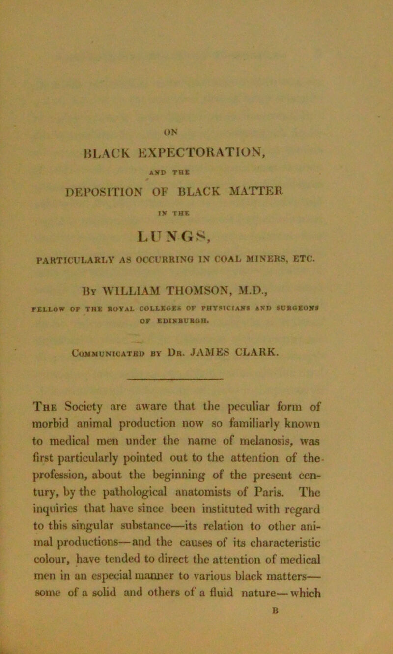 BLACK EXPECTORATION, AVD THE DEPOSITION OF BLACK MATTER tv THE L IT N G S, PARTICULARLY AS OCCURRING IN COAL MINERS, ETC. By WILLIAM THOMSON, M.D., rlLLOW OF THE ROYAL COLLEGES or PHYSICIANS AND SURGEONS OF EDINBURGH. Communicated by Dr. JAMES CLARK. The Society are aware that the peculiar form of morbid animal production now so familiarly known to medical men under the name of melanosis, was first particularly pointed out to the attention of the- profession, about the beginning of the present cen- tury, by the pathological anatomists of Paris. The inquiries that have since been instituted with regard to this singular substance—its relation to other ani- mal productions—and the causes of its characteristic colour, have tended to direct the attention of medical men in an especial mauner to various black matters— some of a solid and others of a fluid nature— which B