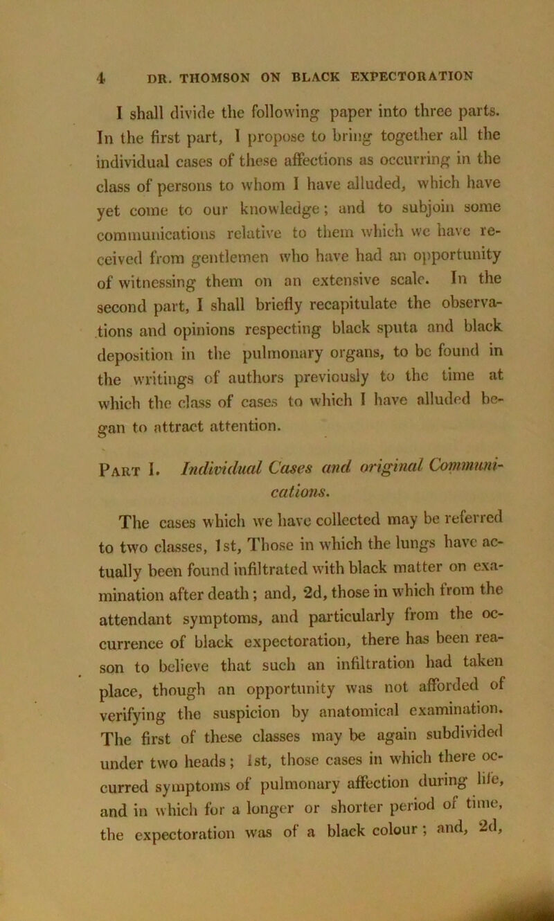 I shall divide the following paper into three parts. In the first part, 1 propose to bring together all the individual cases of these affections as occurring in the class of persons to whom I have alluded, which have yet come to our knowledge; and to subjoin some communications relative to them which we have re- ceived from gentlemen who have had an opportunity of witnessing them on an extensive scale. In the second part, I shall briefly recapitulate the observa- tions and opinions respecting black sputa and black deposition in the pulmonary organs, to be found in the writings of authors previously to the time at which the class of cases to which 1 have alluded be- gan to attract attention. Part I. Individual Cases and original Communi- cations. The cases which we have collected may be referred to two classes, 1st, Those in which the lungs have ac- tually been found infiltrated with black matter on exa- mination after death; and, 2d, those in which from the attendant symptoms, and particularly from the oc- currence of black expectoration, there has been rea- son to believe that such an infiltration had taken place, though an opportunity was not afforded of verifying the suspicion by anatomical examination. The first of these classes may be again subdivided under two heads; 1st, those cases in which there oc- curred symptoms of pulmonary affection during life, and in which for a longer or shorter period or time, the expectoration was of a black colour ; and, 2d,