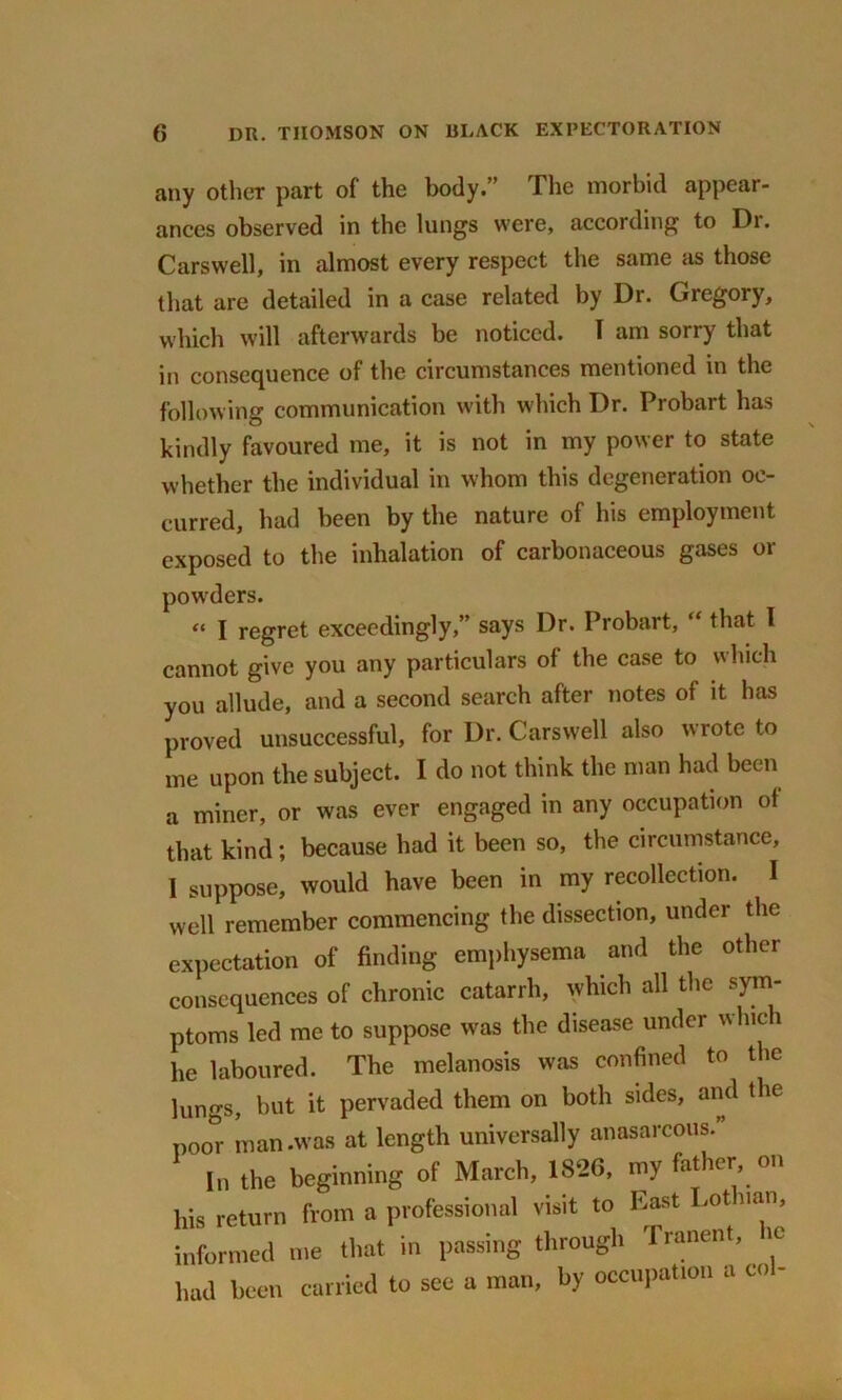 any other part of the body.” The morbid appear- ances observed in the lungs were, according to Dr. Carswell, in almost every respect the same as those that are detailed in a case related by Dr. Gregory, which will afterwards be noticed. I am sorry that in consequence of the circumstances mentioned in the following communication with which Dr. Probart has kindly favoured me, it is not in my power to state whether the individual in whom this degeneration oc- curred, had been by the nature of his employment exposed to the inhalation of carbonaceous gases or powders. “ I regret exceedingly,” says Dr. Probart, “ that l cannot give you any particulars of the case to which you allude, and a second search after notes of it has proved unsuccessful, for Dr. Carswell also wrote to me upon the subject. I do not think the man had been a miner, or was ever engaged in any occupation of that kind; because had it been so, the circumstance, 1 suppose, would have been in my recollection. I well remember commencing the dissection, under the expectation of finding emphysema and the other consequences of chronic catarrh, which all the sym- ptoms led me to suppose was the disease under wluc 1 he laboured. The melanosis was confined to the lungs, but it pervaded them on both sides, and the poor man .was at length universally anasarcous.” In the beginning of March, 1S26, my father on his return from a professional visit to East .ot nan, informed me that in passing through Tranent, ic had been carried to see a man, by occupation a co -