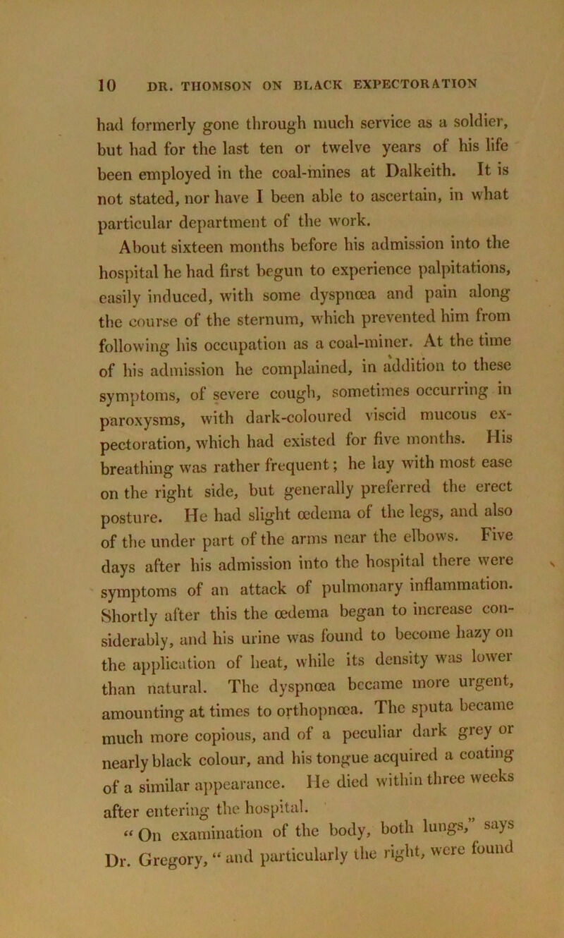 had formerly gone through much service as a soldier, but had for the last ten or twelve years of his life been employed in the coal-mines at Dalkeith. It is not stated, nor have I been able to ascertain, in what particular department of the work. About sixteen months before his admission into the hospital he had first begun to experience palpitations, easily induced, with some dyspnoea and pain along the course of the sternum, which prevented him from following his occupation as a coal-miner. At the time of his admission he complained, in addition to these symptoms, of severe cough, sometimes occurring in paroxysms, with dark-coloured viscid mucous ex- pectoration, which had existed for five months. His breathing was rather frequent; he lay with most ease on the right side, but generally preferred the erect posture. He had slight oedema of the legs, and also of the under part of the arms near the elbows. Five days after his admission into the hospital there were symptoms of an attack of pulmonary inflammation. Shortly after this the oedema began to increase con- siderably, and his urine was found to become hazy on the application of heat, while its density was lower than natural. The dyspnoea became more urgent, amounting at times to orthopnoea. The sputa became much more copious, and of a peculiar dark grey oi nearly black colour, and his tongue acquired a coating of a similar appearance. He died within three weeks after entering the hospital. “ On examination of the body, both lungs, says Dr. Gregory, “ and particularly the right, were found