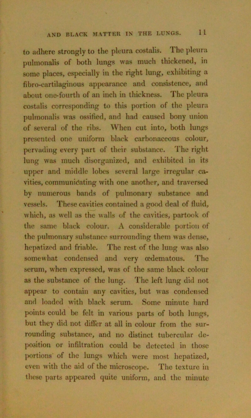 to adhere strongly to the pleura costalis. 1 he pleura pulmonalis of both lungs was much thickened, in some places, especially in the right lung, exhibiting a fibro-cartilaginous appearance and consistence, and about one-fourth of an inch in thickness. The pleura costalis corresponding to this portion of the pleura pulmonalis was ossified, and had caused bony union of several of the ribs. When cut into, both lungs presented one uniform black carbonaceous colour, pervading every part of their substance. The right lung was much disorganized, and exhibited in its upper and middle lobes several large irregular ca- vities, communidating with one another, and traversed by numerous bands of pulmonary substance and vessels. These cavities contained a good deal of fluid, which, as well as the walls of the cavities, partook of the same black colour. A considerable portion of the pulmonary substance surrounding them was dense, hepntized and friable. The rest of the lung was also somewhat condensed and very oedematous. The serum, when expressed, was of the same black colour as the substance of the lung. The left lung did not appear to contain any cavities, but was condensed and loaded with black serum. Some minute hard points could be felt in various parts of both lungs, but they did not differ at all in colour from the sur- rounding substance, and no distinct tubercular de- position or infiltration could be detected in those portions of the lungs which were most hepatized, even with the aid of the microscope. The texture in these parts appeared quite uniform, and the minute