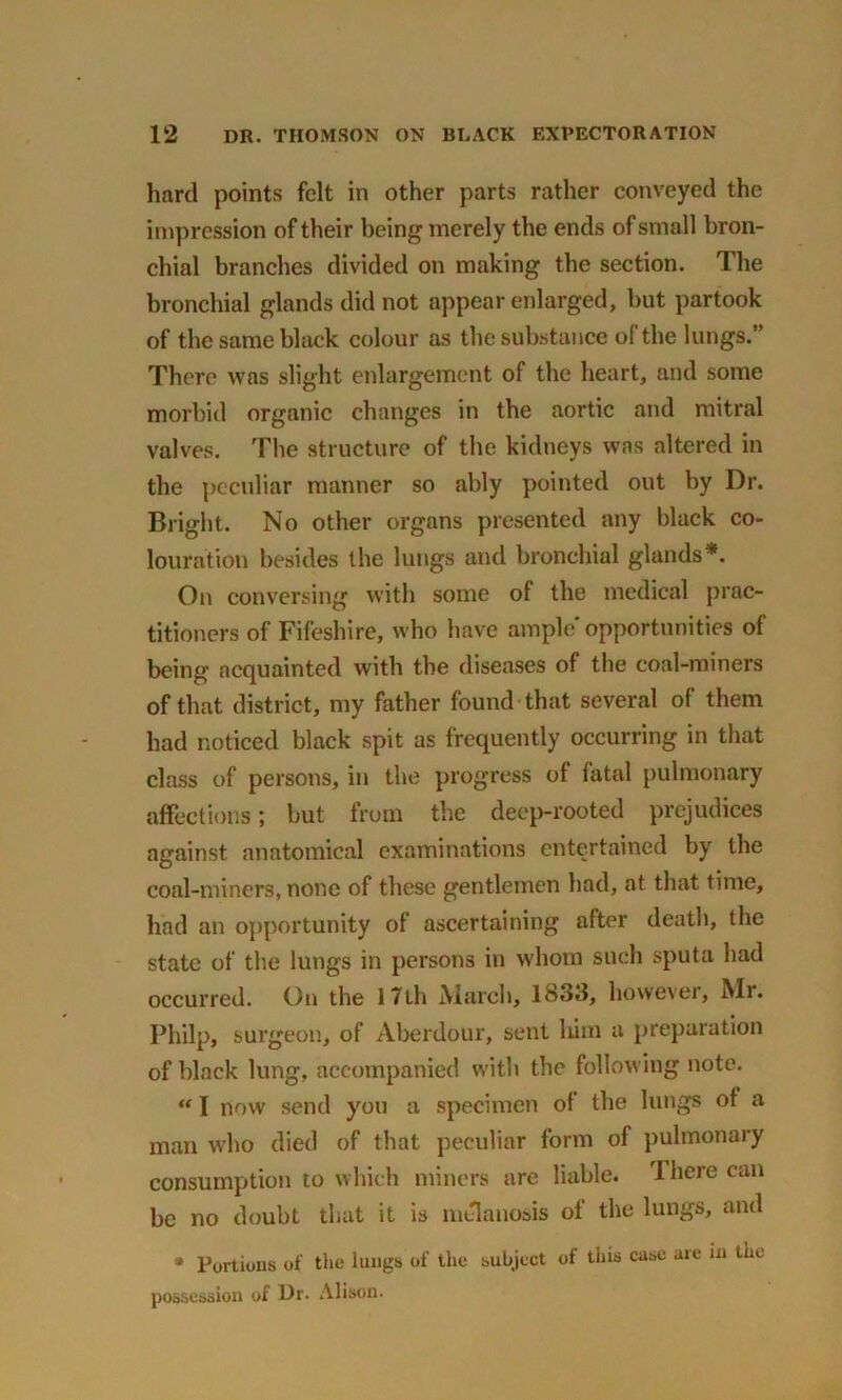 hard points felt in other parts rather conveyed the impression of their being merely the ends of small bron- chial branches divided on making the section. The bronchial glands did not appear enlarged, but partook of the same black colour as the substance ol the lungs.” There was slight enlargement of the heart, and some morbid organic changes in the aortic and mitral valves. The structure of the kidneys was altered in the peculiar manner so ably pointed out by Dr. Bright. No other organs presented any black co- louration besides the lungs and bronchial glands*. On conversing with some ol the medical prac- titioners of Fifeshire, who have ample'opportunities of being acquainted with the diseases of the coal-miners of that district, my father found that several of them had noticed black spit as frequently occurring in that class of persons, in the progress of fatal pulmonary affections; but from the deep-rooted prejudices against anatomical examinations entertained by the coal-miners, none of these gentlemen had, at that time, had an opportunity of ascertaining after death, the state of the lungs in persons in whom such sputa had occurred. On the 17th March, 183d, however, Mi. Philp, surgeon, of Aberdour, sent him a preparation of black lung, accompanied with the following note. “ I now send you a specimen of the lungs of a man who died of that peculiar form of pulmonary consumption to which miners are liable. 1 here can be no doubt that it is melanosis of the lungs, and * Portions of the lungs of the subject of tins case are in the possession of Dr. Alison.