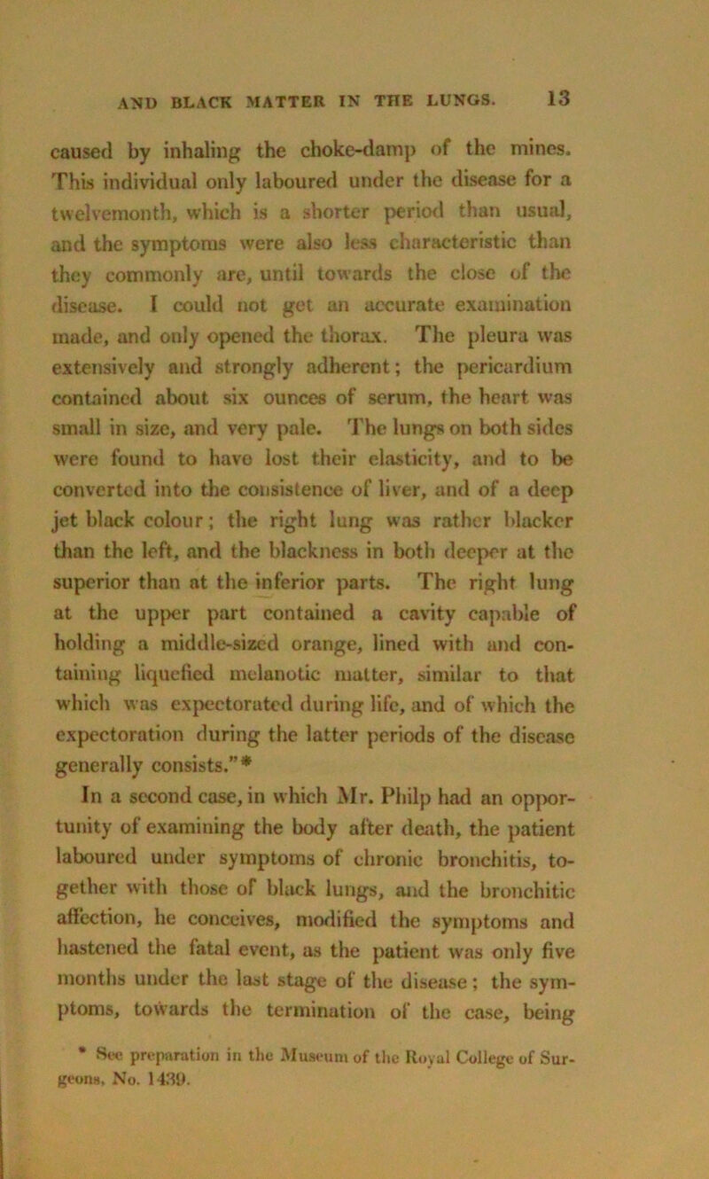 caused by inhaling the choke-damp of the mines. This individual only laboured under the disease for a twelvemonth, which is a shorter period than usual, and the symptoms were also less characteristic than they commonly are, until towards the close of the disease. I could not get an accurate examination made, and only opened the thorax. The pleura was extensively and strongly adherent; the pericardium contained about six ounces of serum, the heart was small in size, and very pale. The lungs on both sides were found to have lost their elasticity, and to be converted into the consistence of liver, and of a deep jet black colour; the right lung was rather blacker than the loft, and the blackness in both deeper at the superior than at the inferior parts. The right lung at the upper part contained a cavity capable of holding a middle-sized orange, lined with and con- taining liquefied melanotic matter, similar to that which was expectorutcd during life, and of which the expectoration during the latter periods of the disease generally consists.”* In a second case, in which Mr. Pliilp had an oppor- tunity of examining the body after death, the patient laboured under symptoms of chronic bronchitis, to- gether with those of black lungs, and the bronchitic affection, he conceives, modified the symptoms and hastened the fatal event, as the patient was only five months under the last stage of the disease; the sym- ptoms, towards the termination of the case, being * See preparation in the Museum of the Royal College of Sur- geons No. 1439.