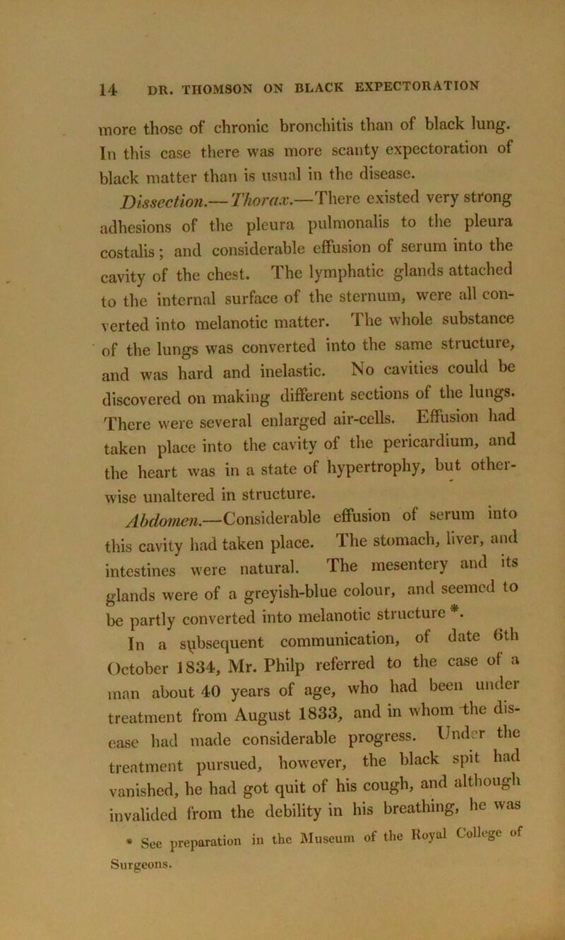more those of chronic bronchitis than of black lung. In this case there was more scanty expectoration of black matter than is usual in the disease. Dissection—Thorax.—There existed very strong adhesions of the pleura pulmonalis to the pleura costalis; and considerable effusion of serum into the cavity of the chest. The lymphatic glands attached to the internal surface of the sternum, were all con- verted into melanotic matter. The whole substance of the lungs was converted into the same structure, and was hard and inelastic. No cavities could be discovered on making different sections of the lungs. There were several enlarged air-cells. Effusion had taken place into the cavity of the pericardium, and the heart was in a state of hypertrophy, but other- wise unaltered in structure. Abdomen.—Considerable effusion of serum into this cavity had taken place. The stomach, liver, and intestines were natural. The mesentery and its glands were of a greyish-blue colour, and seemed to be partly converted into melanotic structure*. In a subsequent communication, of date 6th October 1834, Mr. Philp referred to the case of a man about 40 years of age, who had been under treatment from August 1833, and in whom the dis- ease had made considerable progress. Under the treatment pursued, however, the black spit had vanished, he had got quit of his cough, and although invalided from the debility in his breathing, he was * Sec preparation in the Museum of the Royal College of Surgeons.