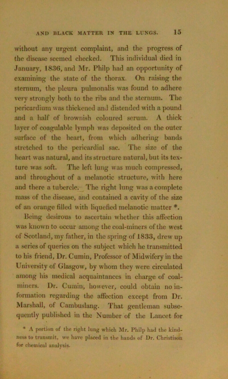 without any urgent complaint, and the progress of the disease seemed checked. This individual died in January, 18.16, and Mr. Philp had an opportunity of examining the state of the thorax. On raising the sternum, the pleura pulmonalis was found to adhere very strongly both to the ribs and the sternum. The pericardium was thickened and distended with a pound and a half of brownish coloured serum. A thick layer of coagulable lymph was deposited on the outer surface of the heart, from which adhering bands stretched to the pericardial sac. The size of the heart was natural, and its structure natural, but its tex- ture was soft. The left lung was much compressed, and throughout of a melanotic structure, with here and there a tubercle. The right lung was a complete mass of the disease, and contained a cavity of the size of an orange filled with liquefied melanotic matter *. Being desirous to ascertain whether this affection was known to occur among the coal-miners of the west of Scotland, my father, in the spring of 1833, drew up a series of queries on the subject which he transmitted to his friend. Dr. Cumin, Professor of Midwifery in the University of Glasgow, by w hom they were circulated among his medical acquaintances in charge of coal- miners. Dr. Cumin, however, could obtain no in- formation regarding the affection except from Dr. Marshall, of Cambuslang. That gentleman subse- quently published in the Number of the Lancet for * A portion of the right lung which Mr. Philp had the kind- ness to transmit, we have placed in the hands of Dr. Christison for chemical analysis.