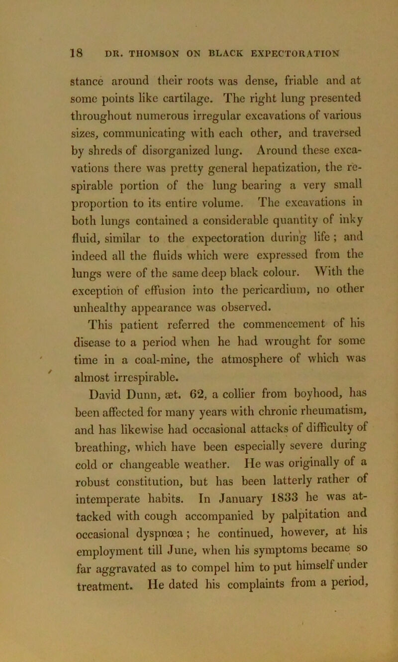 stance around their roots was dense, friable and at some points like cartilage. The right lung presented throughout numerous irregular excavations of various sizes, communicating with each other, and traversed by shreds of disorganized lung. Around these exca- vations there was pretty general hepatization, the re- spirable portion of the lung bearing a very small proportion to its entire volume. The excavations in both lungs contained a considerable quantity of inky fluid, similar to the expectoration during life ; and indeed all the fluids which were expressed from the lungs were of the same deep black colour. With the exception of effusion into the pericardium, no other unhealthy appearance was observed. This patient referred the commencement of his disease to a period when he had wrought for some time in a coal-mine, the atmosphere of which was almost irrespirable. David Dunn, aet. 02, a collier from boyhood, has been affected for many years with chronic rheumatism, and has likewise had occasional attacks of difficulty of breathing, which have been especially severe during cold or changeable weather. He was originally of a robust constitution, but has been latterly rather of intemperate habits. In January 1833 he was at- tacked with cough accompanied by palpitation and occasional dyspnoea ; he continued, however, at his employment till June, when his symptoms became so far aggravated as to compel him to put himself under treatment. He dated his complaints from a period.