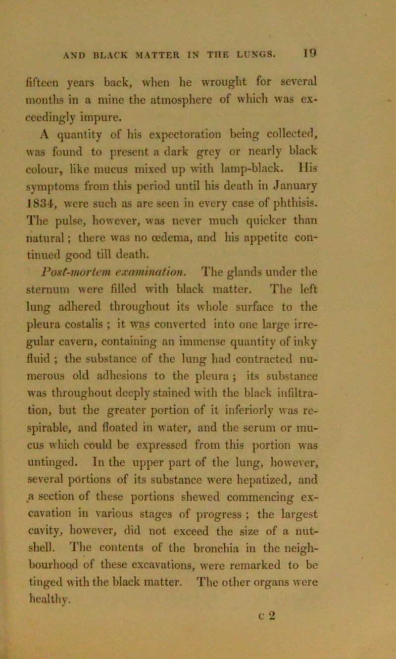 fifteen years back, when he wrought for several months in a mine the atmosphere of which was ex- ceedingly impure. A quantity of his expectoration being collected, was found to present a dark grey or nearly black colour, like mucus mixed up with lamp-black. His symptoms from this period until his death in January 18.34, were such as are seen in every case of phthisis. The pulse, however, was never much quicker than natural; there was no oedema, and his appetite con- tinued good till death. Post-mortem examination. The glands under the sternum were filled with black matter. The left lung adhered throughout its whole surface to the pleura costalis ; it was converted into one large irre- gular cavern, containing an immense quantity of inky fluid ; the substance of the lung had contracted nu- merous old adhesions to the pleura ; its substance was throughout deeply stained with the black infiltra- tion, but the greater portion of it inferiorly was re- spirable, and floated in water, and the serum or mu- cus which could be expressed from this portion was untinged. In the upper part of the lung, however, several portions of its substance were hepatized, and a section of these portions shewed commencing ex- cavation in various stages of progress ; the largest cavity, however, did not exceed the size of a nut- shell. The contents of the bronchia in the neigh- bourhood of these excavations, were remarked to be tinged with the black matter. The other organs were healthy. c 2