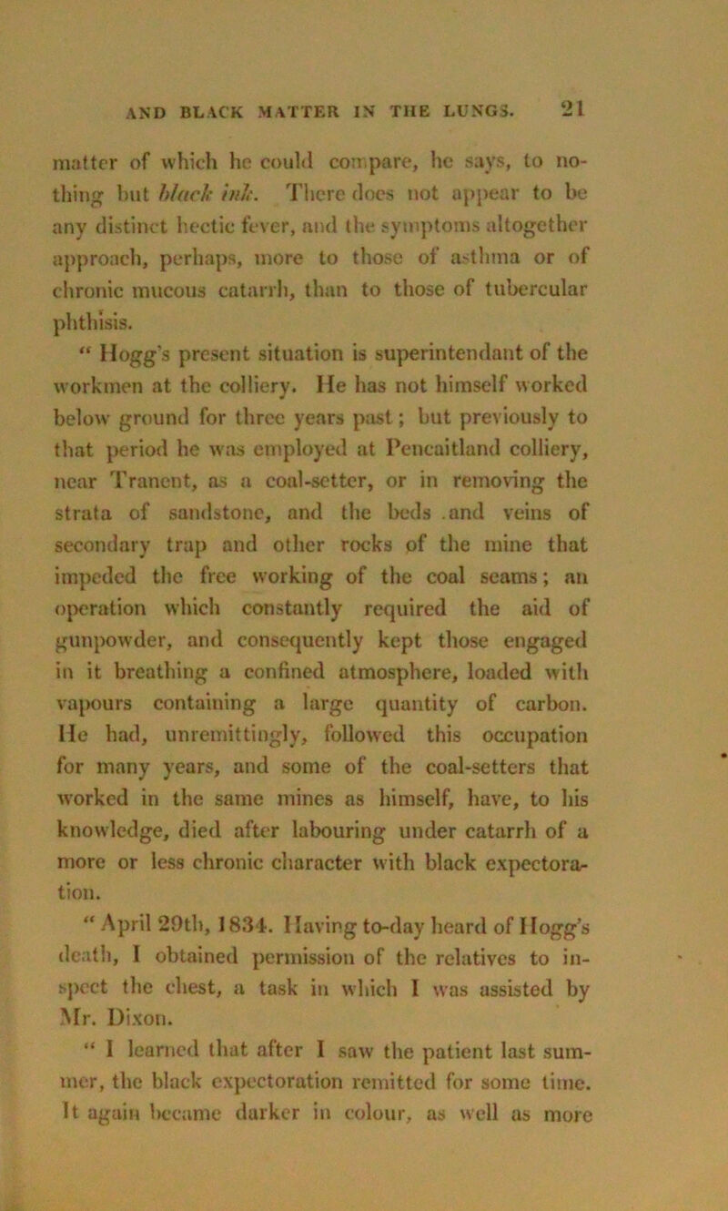 matter of which he could compare, he says, to no- thing but black ink. There docs not appear to be any distinct hectic fever, and the symptoms altogether approach, perhaps, more to those of asthma or of chronic mucous catarrh, than to those of tubercular phthisis. “ Hogg's present situation is superintendent of the workmen at the colliery. He has not himself worked below ground for three years past; but previously to that period he was employed at Pencaitland colliery, near Tranent, as a coal-setter, or in removing the strata of sandstone, and the beds and veins of secondary trap and other rocks of the mine that impeded the free working of the coal seams; an operation which constantly required the aid of gunpowder, and consequently kept those engaged in it breathing a confined atmosphere, loaded with vapours containing a large quantity of carbon. He had, unremittingly, followed this occupation for many years, and some of the coal-setters that worked in the same mines as himself, have, to his knowledge, died after labouring under catarrh of a more or less chronic character with black expectora- tion. “ April 29tb, 1834. I laving to-day heard of Hogg’s death, I obtained permission of the relatives to in- spect the chest, a task in which I was assisted by Mr. Dixon. “ I learned that after I saw the patient last sum- mer, the black expectoration remitted for some time. It again became darker in colour, as well as more