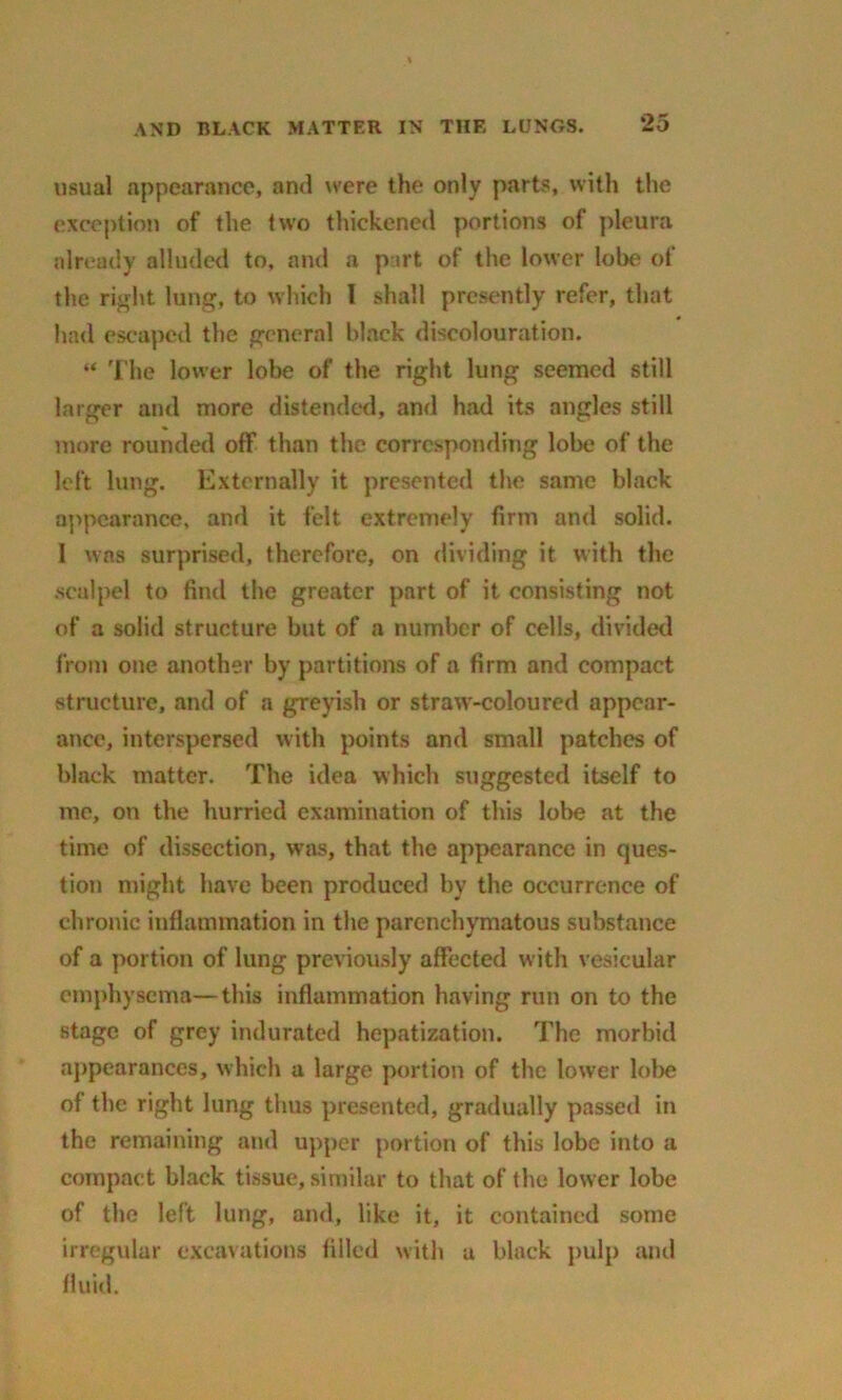 usual appearance, and were the only parts, with the exception of the two thickened portions of pleura already alluded to, and a part of the lower lobe of the right lung, to which I shall presently refer, that had escaped the general black discolouration. “ The lower lobe of the right lung seemed still larger and more distended, and had its angles still more rounded off than the corresponding lobe of the left lung. Externally it presented the same black appearance, and it felt extremely firm and solid. I was surprised, therefore, on dividing it with the scalpel to find the greater part of it consisting not of a solid structure but of a number of cells, divided i'rom one another by partitions of a firm and compact structure, and of a greyish or straw-coloured appear- ance, interspersed with points and small patches of black matter. The idea which suggested itself to me, on the hurried examination of this lobe at the time of dissection, was, that the appearance in ques- tion might have been produced by the occurrence of chronic inflammation in the parenchymatous substance of a portion of lung previously affected with vesicular emphysema—this inflammation having run on to the stage of grey indurated hepatization. The morbid appearances, which a large portion of the lower lobe of the right lung thus presented, gradually passed in the remaining and upper portion of this lobe into a compact black tissue, similar to that of the lower lobe of the left lung, and, like it, it contained some irregular excavations filled with a black pulp and fluid.