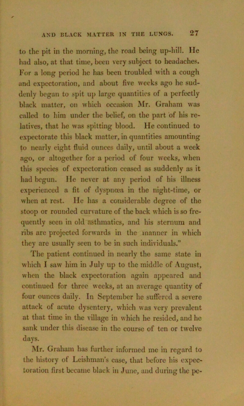 to the pit in the morning, the road being up-hill. He had also, at that time, been very subject to headaches. For a long period he has been troubled with a cough and expectoration, and about five weeks ago he sud- denly began to spit up large quantities of a perfectly black matter, on which occasion Mr. Graham was called to him under the belief, on the part of his re- latives, that he was spitting blood. He continued to expectorate this black matter, in quantities amounting to nearly eight fluid ounces daily, until about a week ago, or altogether for a period of four weeks, when this species of expectoration ceased as suddenly as it had begun. He never at any period of his illness experienced a fit of dyspnoea in the night-time, or when at rest. He has a considerable degree of the stoop or rounded curvature of the back which is so fre- quently seen in old asthmatics, and his sternum and ribs are projected forwards in the manner in which they are usually seen to be in such individuals.” The patient continued in nearly the same state in which I saw him in July up to the middle of August, when the black expectoration again appeared and continued for three weeks, at an average quantity of four ounces daily. In September he suffered a severe attack of acute dysentery, which was very prevalent at that time in the village in which he resided, and he sank under this disease in the course of ten or twelve days. Mr. Graham has further informed me in regard to the history of Leishman’s case, that before his expec- toration first became black in June, and during the pc-