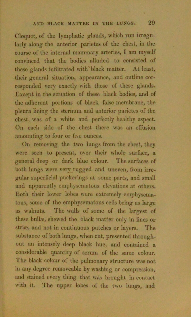 Cloquet, of the lymphatic glands, which run irregu- larly along the anterior parietes of the chest, in the course of the internal mammary arteries, I am myself convinced that the bodies alluded to consisted of these glands infiltrated with'black matter. At least, their general situation, appearance, and outline cor- responded very exactly with those of these glands. Except in the situation of these black bodies, and of the adherent portions of black false membrane, the pleura lining the sternum and anterior parietes of tlic chest, was of a white and perfectly healthy aspect. On each side of the chest there was an effusion amounting to four or five ounces. On removing the two lungs from the chest, they were seen to present, over their whole surface, a general deep or dark blue colour. The surfaces of both lungs were very rugged and uneven, from irre- gular superficial puckerings at some parts, and small and apparently emphysematous elevations at others. Both their lower lobes were extremely emphysema- tous, some of the emphysematous cells being as large as walnuts. The walls of some of the largest of these bulla;, shewed the black matter only in lines or strias, and not in continuous patches or layers. The substance of both lungs, when cut, presented through- out an intensely deep black hue, and contained a considerable quantity of scrum of the same colour. The black colour of the pulmonary structure was not in any degree rcmoveable by washing or compression, and stained every thing that was brought in contact with it. The upper lobes of the two lungs, and