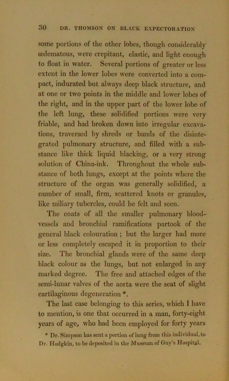 some portions of the other lobes, though considerably ocdematous, were crepitant, elastic, and light enough to float in water. Several portions of greater or less extent in the lower lobes were converted into a com- pact, indurated but always deep black structure, and at one or two points in the middle and lower lobes of the right, and in the upper part of the lower lobe of the left lung, these solidified portions were very friable, and had broken down into irregular excava- tions, traversed by shreds or bands of the disinte- grated pulmonary structure, and filled with a sub- stance like thick liquid blacking, or a very strong solution of China-ink. Throughout the whole sub- stance of both lungs, except at the points where the structure of the organ was generally solidified, a number of small, firm, scattered knots or granules, like miliary tubercles, could be felt and seen. The coats of all the smaller pulmonary blood- vessels and bronchial ramifications partook of the general black colouration ; but the larger had more or less completely escaped it in proportion to their size. The bronchial glands were of the same deep black colour as the lungs, but not enlarged in any marked degree. The free and attached edges of the semi-lunar valves of the aorta were the seat of slight cartilaginous degeneration #. The last case belonging to this series, which I have to mention, is one that occurred in a man, forty-eight years of age, who had been employed for forty years * Dr. Simpson has sent a portion of lung from this individual, to Dr. Hodgkin, to be deposited in the Museum of Guy’s Hospital.