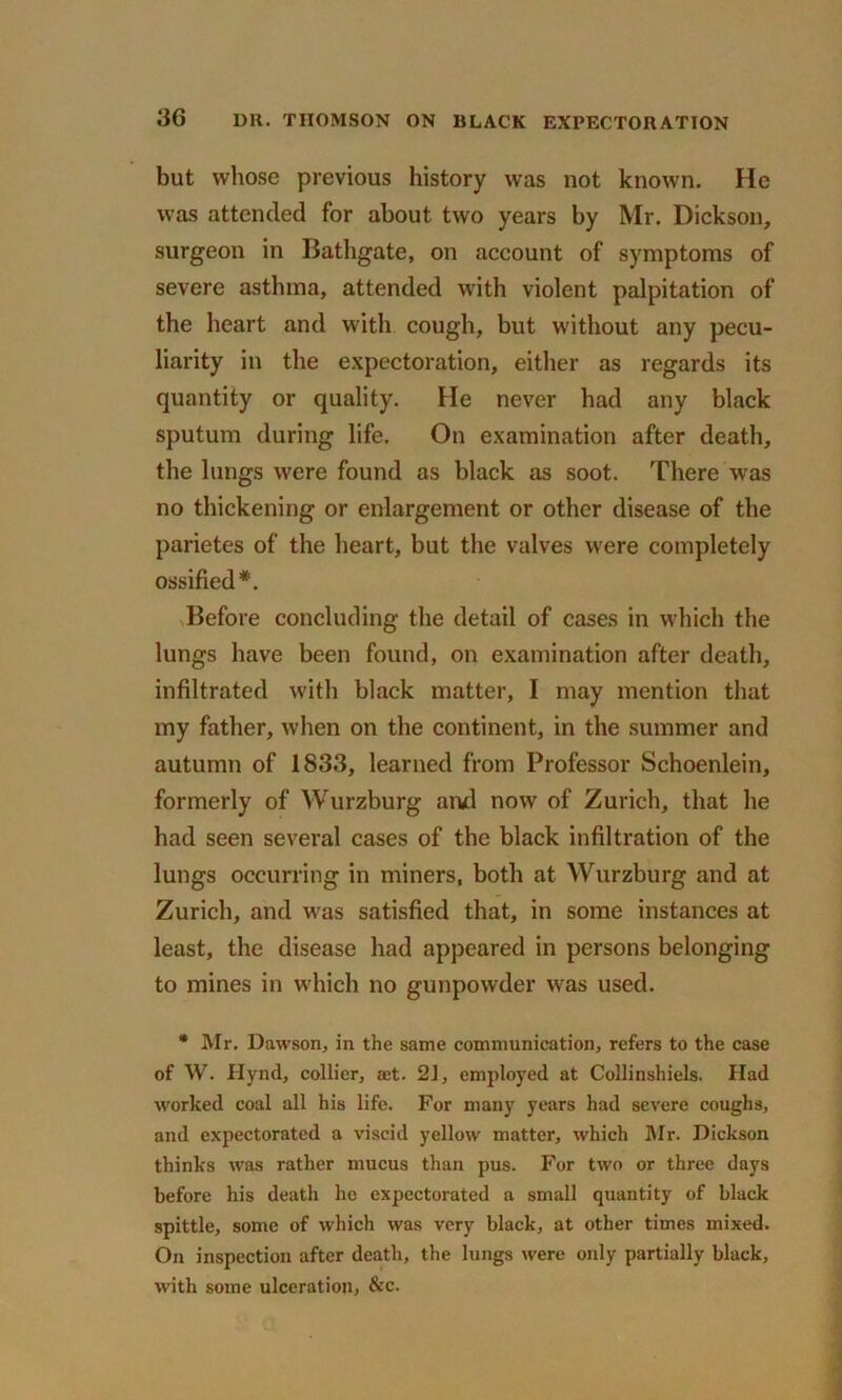 but whose previous history was not known. He was attended for about two years by Mr. Dickson, surgeon in Bathgate, on account of symptoms of severe asthma, attended with violent palpitation of the heart and with cough, but without any pecu- liarity in the expectoration, either as regards its quantity or quality. He never had any black sputum during life. On examination after death, the lungs were found as black as soot. There was no thickening or enlargement or other disease of the parietes of the heart, but the valves were completely ossified*. Before concluding the detail of cases in which the lungs have been found, on examination after death, infiltrated with black matter, I may mention that my father, when on the continent, in the summer and autumn of 1833, learned from Professor Schoenlein, formerly of Wurzburg ami now of Zurich, that he had seen several cases of the black infiltration of the lungs occurring in miners, both at Wurzburg and at Zurich, and was satisfied that, in some instances at least, the disease had appeared in persons belonging to mines in which no gunpowder was used. * Mr. Dawson, in the same communication, refers to the case of W. Hynd, collier, jet. 21, employed at Collinshiels. Had worked coal all his life. For many years had severe coughs, and expectorated a viscid yellow matter, which Mr. Dickson thinks was rather mucus than pus. For two or three days before his death he expectorated a small quantity of black spittle, some of which was very black, at other times mixed. On inspection after death, the lungs were only partially black, with some ulceration, &c.