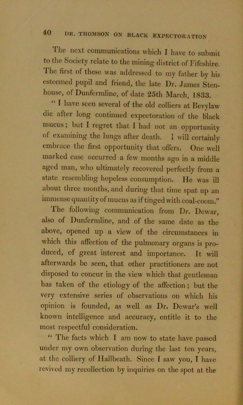 \ The next communications which I have to submit to the Society relate to the mining district of Fifeshire. I lie fiist of these was addressed to my father by his esteemed pupil and friend, the late Dr. James Sten- house, of Dunfermline, of date 25th March, 1833. I ha\e seen several of the old colliers at Bevylaw die after long continued expectoration of the black mucus; but I regret that I had not an opportunity of examining the lungs after death. I will certainly embrace the first opportunity that offers. One well marked case occurred a few months ago in a middle aged man, who ultimately recovered perfectly from a state resembling hopeless consumption. He was ill about three months, and during that time spat up an immense quantity of mucus as if tinged with coal-coom.” The following communication from Dr. Dewar, also of Dunfermline, and of the same date as the above, opened up a view of the circumstances in which this affection of the pulmonary organs is pro- duced, of great interest and importance. It will afterwards be seen, that other practitioners are not disposed to concur in the view which that gentleman has taken of the etiology of the affection; but the very extensive series of observations on which his opinion is founded, as well as Dr. Dewar’s well known intelligence and accuracy, entitle it to the most respectful consideration. “ The facts which I am now to state have passed under my own observation during the last ten years, at the colliery of Hallbeath. Since I saw you, I have revived my recollection by inquiries on the spot at the
