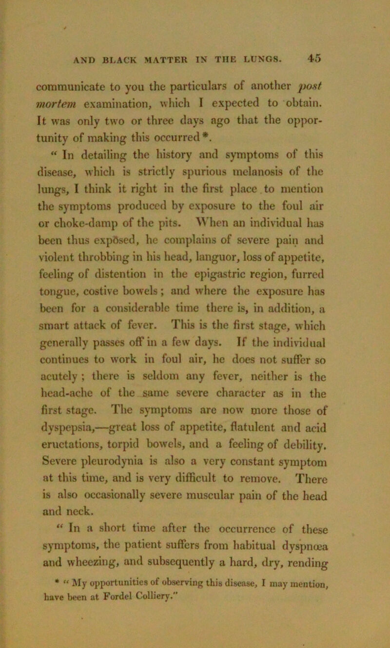 communicate to you the particulars of another post mortem examination, which I expected to obtain. It was only two or three days ago that the oppor- tunity of making this occurred *. “ In detailing the history and symptoms of this disease, which is strictly spurious melanosis of the lungs, I think it right in the first place to mention the symptoms produced by exposure to the foul air or choke-damp of the pits. When an individual has been thus exposed, he complains of severe pain and violent throbbing in his head, languor, loss of appetite, feeling of distention in the epigastric region, furred tongue, costive bowels; and where the exposure has been for a considerable time there is, in addition, a smart attack of fever. This is the first stage, which generally passes off in a few days. If the individual continues to work in foul air, he does not suffer so acutely ; there is seldom any fever, neither is the head-ache of the same severe character as in the first stage. The symptoms are now more those of dyspepsia,—great loss of appetite, flatulent and acid eructations, torpid bowels, and a feeling of debility. Severe pleurodynia is also a very constant symptom at this time, and is very difficult to remove. There is also occasionally severe muscular pain of the head and neck. “ In a short time after the occurrence of these symptoms, the patient suffers from habitual dyspnoea and wheezing, and subsequently a hard, dry, rending * “ My opportunities of observing this disease, I may mention, have been at Fordel Colliery.’’