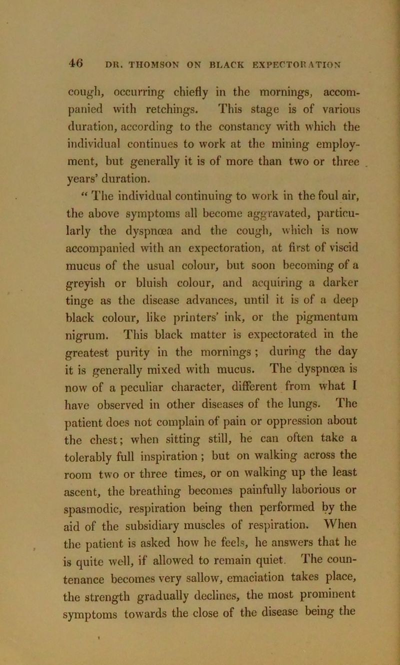cough, occurring chiefly in the mornings, accom- panied with retchings. This stage is of various duration, according to the constancy with which the individual continues to work at the mining employ- ment, but generally it is of more than two or three years’ duration. “ The individual continuing to work in the foul air, the above symptoms all become aggravated, particu- larly the dyspnoea and the cough, which is now accompanied with an expectoration, at first of viscid mucus of the usual colour, but soon becoming of a greyish or bluish colour, and acquiring a darker tinge as the disease advances, until it is of a deep black colour, like printers' ink, or the pigmentum nigrum. This black matter is expectorated in the greatest purity in the mornings ; during the day it is generally mixed with mucus. The dyspnoea is now of a peculiar character, different from what I have observed in other diseases of the lungs. The patient does not complain of pain or oppression about the chest; when sitting still, he can often take a tolerably full inspiration; but on walking across the room two or three times, or on walking up the least ascent, the breathing becomes painfully laborious or spasmodic, respiration being then performed by the aid of the subsidiary muscles of respiration. When the patient is asked how he feels, he answers that he is quite well, if allowed to remain quiet. The coun- tenance becomes very sallow, emaciation takes place, the strength gradually declines, the most prominent symptoms towards the close of the disease being the