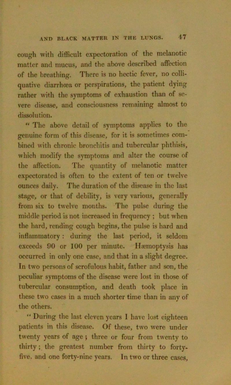 cough with difficult expectoration of the melanotic matter and mucus, and the above described affection of the breathing. There is no hectic fever, no colli- quative diarrhoea or perspirations, the patient dying rather with the symptoms of exhaustion than of se- vere disease, and consciousness remaining almost to dissolution. “ The above detail of symptoms applies to the genuine form of this disease, for it is sometimes com- bined with chronic bronchitis and tubercular phthisis, which modify the symptoms and alter the course of the affection. The quantity of melanotic matter expectorated is often to the extent of ten or twelve ounces daily. The duration of the disease in the last stage, or that of debility, is very various, generally from six to twelve months. The pulse during the middle period is not increased in frequency ; but when the hard, rending cough begins, the pulse is hard and inflammatory: during the last period, it seldom exceeds 00 or 100 per minute. Haemoptysis has occurred in only one case, and that in a slight degree. In two persons of scrofulous habit, father and son, the peculiar symptoms of the disease were lost in those of tubercular consumption, and death took place in these two cases in a much shorter time than in any of the others. “ During the last eleven years I have lost eighteen patients in this disease. Of these, two were under twenty years of age ; three or four from twenty to thirty; the greatest number from thirty to forty- five. and one forty-nine years. In two or three cases,