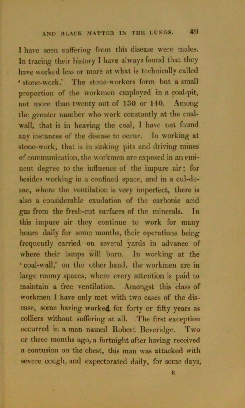 1 have seen suffering from this disease were males. In tracing their history I have always found that they have worked less or more at what is technically called * stone-work.’ The stone-workers form but a small proportion of the workmen employed in a coal-pit, not more than twenty out of 130 or 140. Among the greater number who work constantly at the coal- wall, that is in heaving the coal, 1 have not found any instances of the disease to occur. In working at stone-work, that is in sinking pits and driving mines of communication, the workmen are exposed in an emi- nent degree to the influence of the impure air; for besides working in a confined space, and in a cul-de- sac, where the ventilation is very imperfect, there is also a considerable exudation of the carbonic acid gas from the fresh-cut surfaces of the minerals. In this impure air they continue to work for many hours daily for some months, their operations being frequently carried on several yards in advance of where their lamps will burn. In working at the ‘ coal-wall,’ on the other hand, the workmen are in large roomy spaces, where every attention is paid to maintain a free ventilation. Amongst this class of workmen I have only met with two cases of the dis- ease, some having worked for forty or fifty years as colliers without suffering at all. The first exception occurred in a man named Robert Beveridge. Two or three months ago, a fortnight after having received a contusion on the chest, this man was attacked with severe cough, and expectorated daily, for some days, E