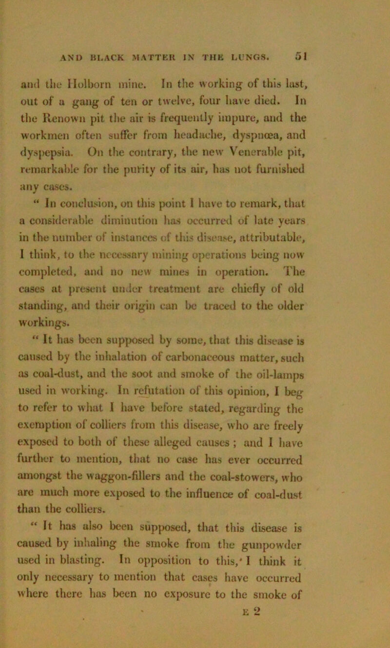 and the Holborn mine. In the working of this last, out of a gang of ten or twelve, four have died. In the Renown pit the air is frequently impure, and the workmen often suffer from headache, dyspnoea, and dyspepsia. On the contrary, the new Venerable pit, remarkable for the purity of its air, has not furnished any cases. “ In conclusion, on this point 1 have to remark, that a considerable diminution has occurred of late years in the number of instances of tins disease, attributable, I think, to the necessary mining operations being now completed, and no new mines in operation. The cases at present under treatment are chiefly of old standing, and their origin can be traced to the older workings. “It has been supposed by some, that this disease is caused by the inhalation of carbonaceous matter, such as coal-dust, and the soot and smoke of the oil-lamps used in working. In refutation of this opinion, I beg to refer to what I have before stated, regarding the exemption of colliers from this disease, who are freely exposed to both of these alleged causes ; and I have further to mention, that no case has ever occurred amongst the waggon-fillers and the coal-stowers, who are much more exposed to the influence of coal-dust than the colliers. It has also been supposed, that this disease is caused by inhaling the smoke from the gunpowder used in blasting. In opposition to this,' I think it only necessary to mention that cases have occurred where there has been no exposure to the smoke of e 2