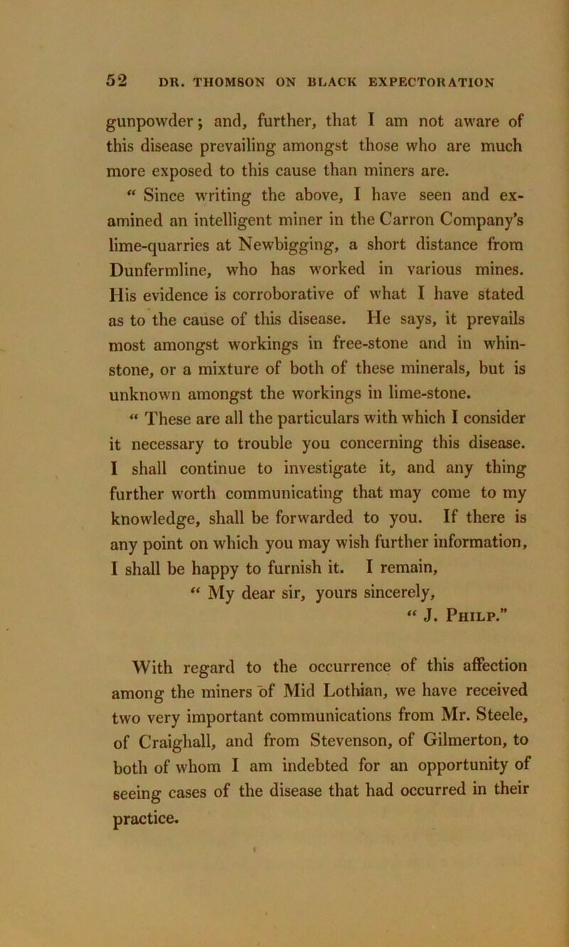 gunpowder; and, further, that I am not aware of this disease prevailing amongst those who are much more exposed to this cause than miners are. “ Since writing the above, I have seen and ex- amined an intelligent miner in the Carron Company’s lime-quarries at Newbigging, a short distance from Dunfermline, who has worked in various mines. His evidence is corroborative of what I have stated as to the cause of this disease. He says, it prevails most amongst workings in free-stone and in whin- stone, or a mixture of both of these minerals, but is unknown amongst the workings in lime-stone. “ These are all the particulars with which I consider it necessary to trouble you concerning this disease. I shall continue to investigate it, and any thing further worth communicating that may come to my knowledge, shall be forwarded to you. If there is any point on which you may wish further information, I shall be happy to furnish it. I remain, “ My dear sir, yours sincerely, “ J. Philp.” With regard to the occurrence of this affection among the miners “of Mid Lothian, we have received two very important communications from Mr. Steele, of Craighall, and from Stevenson, of Gilmerton, to both of whom I am indebted for an opportunity of seeing cases of the disease that had occurred in their practice. I