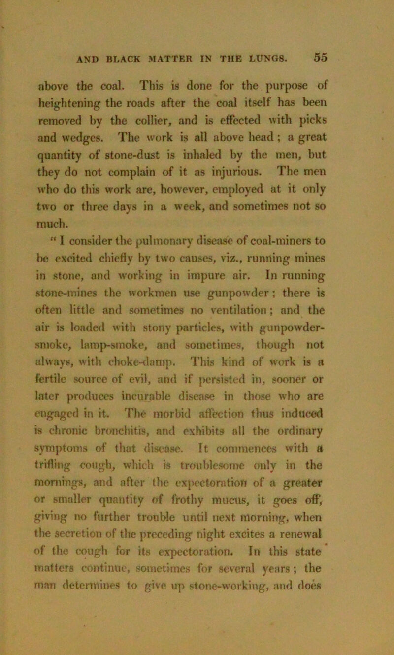 above the coal. This is (lone for the purpose of heightening the roads after the coal itself has been removed by the collier, and is effected with picks and wedges. The work is all above head ; a great quantity of stone-dust is inhaled by the men, but they do not complain of it as injurious. The men who do this vrork are, however, employed at it only two or three days in a week, and sometimes not so much. “ I consider the pulmonary disease of coal-miners to be excited chiefly by two causes, viz., running mines in stone, and working in impure air. In running stone-mines the workmen use gunpowder; there is often little and sometimes no ventilation; and the air is loaded with stony particles, with gunpowder- smoke, lamp-smoke, and sometimes, though not always, with choke-damp. This kind of work is a fertile source of evil, and if persisted in, sooner or later produces incurable disease in those who are engaged in it. The morbid affection thus induced is chronic bronchitis, and exhibits all the ordinary symptoms of that disease. It commences with a trifling cough, which is troublesome only in the mornings, and after the expectoration of a greater or smaller quantity of frothy mucus, it goes off, giving no further trouble until next morning, when the secretion of the preceding night excites a renewal of the cough for its expectoration. In this state matters continue, sometimes for several years ; the man determines to give up stone-working, and does