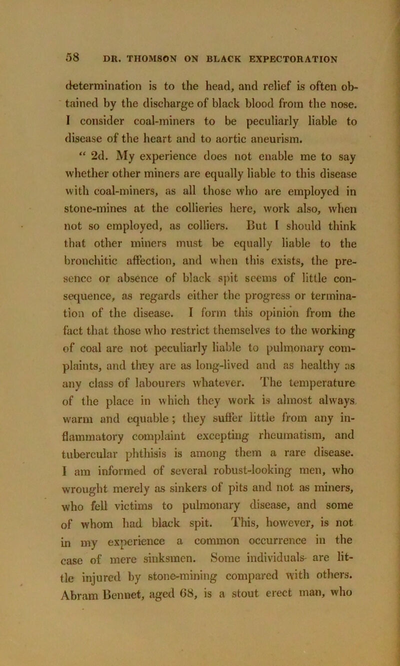 determination is to the head, and relief is often ob- tained by the discharge of black blood from the nose. I consider coal-miners to be peculiarly liable to disease of the heart and to aortic aneurism. “ 2d. My experience does not enable me to say whether other miners are equally liable to this disease with coal-miners, as all those who are employed in stone-mines at the collieries here, work also, when not so employed, as colliers. But I should think that other miners must be equally liable to the bronchitic affection, and when this exists, the pre- sence or absence of black spit seems of little con- sequence, as regards either the progress or termina- tion of the disease. I form this opinion from the fact that those who restrict themselves to the working of coal are not peculiarly liable to pulmonary com- plaints, and they are as long-lived and as healthy as any class of labourers whatever. The temperature of the place in which they work is almost always warm and equable; they suffer little from any in- flammatory complaint excepting rheumatism, and tubercular phthisis is among them a rare disease. I am informed of several robust-looking- men, who wrought merely as sinkers of pits and not as miners, who fell victims to pulmonary disease, and some of whom had black spit. This, however, is not in my experience a common occurrence in the case of mere sinksmen. Some individuals- are lit- tle injured by stone-mining compared with others. Abram Bennet, aged 68, is a stout erect man, who