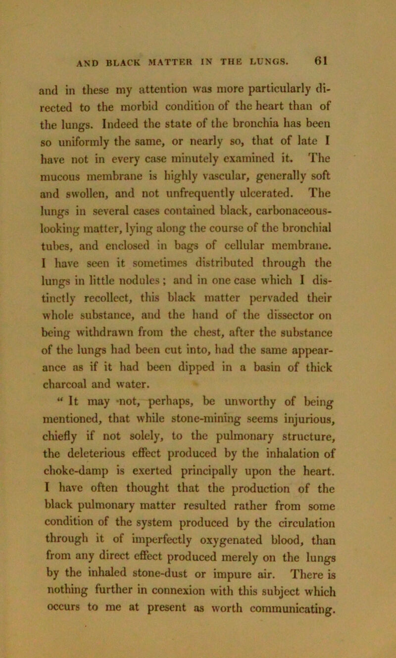 and in these my attention was more particularly di- rected to the morbid condition of the heart than of the lungs. Indeed the state of the bronchia has been so uniformly the same, or nearly so, that of late I have not in every case minutely examined it. The mucous membrane is highly vascular, generally soft and swollen, and not unfrequently ulcerated. The lungs in several cases contained black, carbonaceous- looking matter, lying along the course of the bronchial tubes, and enclosed in bags of cellular membrane. I have seen it sometimes distributed through the lungs in little nodules ; and in one case which I dis- tinctly recollect, thus black matter pervaded their whole substance, and the hand of the dissector on being withdrawn from the chest, after the substance of the lungs had been cut into, had the same appear- ance as if it had been dipped in a basin of thick charcoal and water. “It may not, perhaps, be unworthy of being mentioned, that while stone-mining seems injurious, chiefly if not solely, to the pulmonary structure, the deleterious effect produced by the inhalation of choke-damp is exerted principally upon the heart. I have often thought that the production of the black pulmonary matter resulted rather from some condition of the system produced by the circulation through it of imperfectly oxygenated blood, than from any direct effect produced merely on the lungs by the inhaled stone-dust or impure air. There is nothing further in connexion with this subject which occurs to me at present as worth communicating.