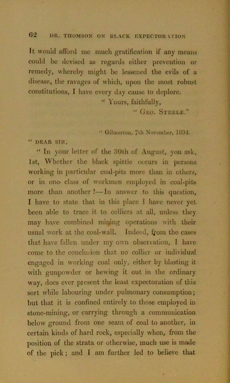 Ft would afford me much gratification if any means could be devised as regards either prevention or remedy, whereby might be lessened the evils of a disease, the ravages of which, upon the most robust constitutions, I have every day cause to deplore. “ Yours, faithfully, “ Geo. Steele.” “ Gilmertou, 7th November, 1834. “ DEAR SIR, “ In your letter of the 30th of August, you ask, 1st, Whether the black spittle occurs in persons working in particular coal-pits more than in others, or in one- class of workmen employed in coal-pits more than another?—In answer to this question, I have to state that in this place I have never yet been able to trace it to. colliers at all, unless they may have combined mining operations with their usual work at the coal-wall. Indeed, fjorn the cases that have fallen under my own observation, I have come to the conclusion that no collier or individual engaged in working coal only, either by blasting it with gunpowder or hewing it out in the ordinary way, does ever present the least expectoration of this sort while labouring under pulmonary consumption; but that it is confined entirely to those employed in stone-mining, or carrying through a communication below ground from one seam of coal to another, in certain kinds of hard rock, especially when, from the position of the strata or otherwise, much use is made of the pick; and I am further led to believe that