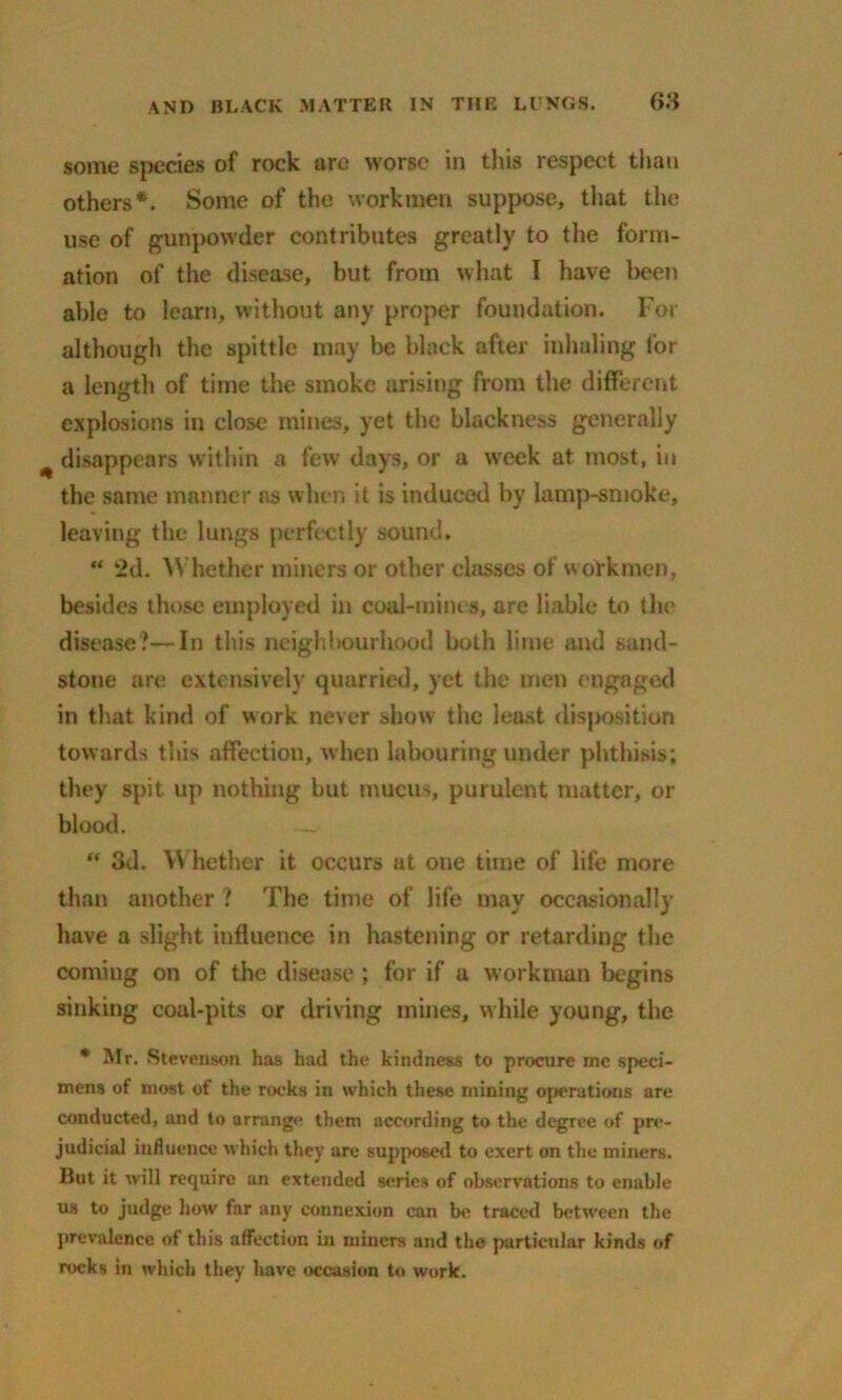 some species of rock are worse in this respect than others*. Some of the workmen suppose, that the use of gunpowder contributes greatly to the form- ation of the disease, but from what l have been able to learn, without any proper foundation. For although the spittle may be black after inhaling lor a length of time the smoke arising from the different explosions in close mines, yet the blackness generally disappears within a few days, or a week at most, in the same manner as when it is induced by lamp-smoke, leaving the lungs perfectly sound. “ 2d. Whether miners or other chisses of workmen, besides those employed in coal-mines, are liable to the disease?—In this neighbourhood both lime and sand- stone are extensively quarried, yet the men engaged in that kind of work never show the least disposition towards this affection, when labouring under phthisis; they spit up nothing but mucus, purulent matter, or blood. “ 3d. Whether it occurs at one time of life more than another ? The time of life may occasionally have a slight influence in hastening or retarding the coming on of the disease ; for if a workman begins sinking coal-pits or driving mines, while young, the * Mr. Stevenson has had the kindness to procure me speci- mens of most of the rocks in which these mining operations are conducted, and to arrange them according to the degree of pre- judicial influence which they are supposed to exert on the miners. But it will require an extended series of observations to enable us to judge how far any connexion can be traced between the prevalence of this affection in miners and the particular kinds of rocks in which they have occasion to work.