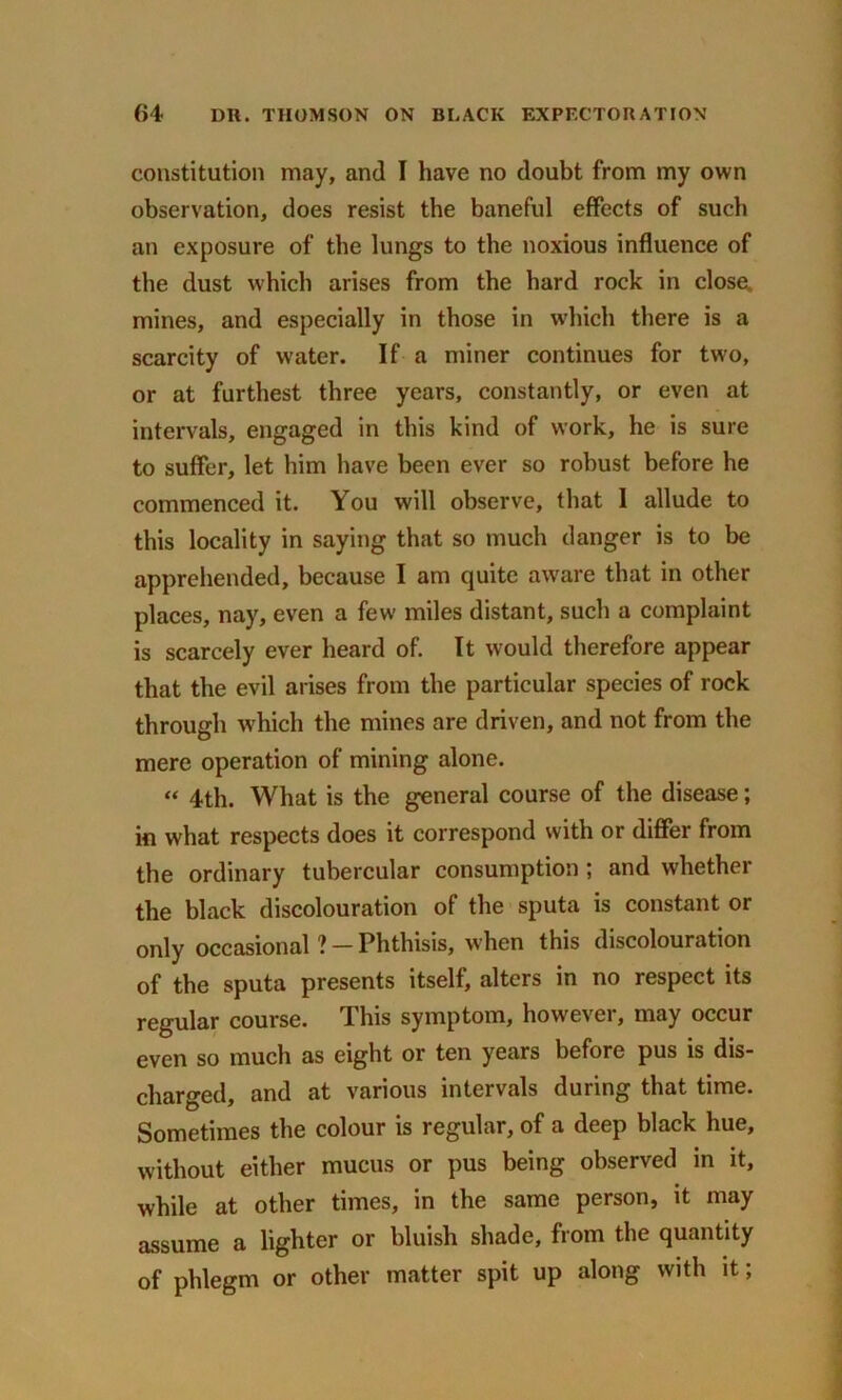 constitution may, and I have no doubt from my own observation, does resist the baneful effects of such an exposure of the lungs to the noxious influence of the dust which arises from the hard rock in close, mines, and especially in those in which there is a scarcity of water. If a miner continues for two, or at furthest three years, constantly, or even at intervals, engaged in this kind of work, he is sure to suffer, let him have been ever so robust before he commenced it. You will observe, that 1 allude to this locality in saying that so much danger is to be apprehended, because I am quite aware that in other places, nay, even a few miles distant, such a complaint is scarcely ever heard of. It would therefore appear that the evil arises from the particular species of rock through which the mines are driven, and not from the mere operation of mining alone. “ 4th. What is the general course of the disease; in what respects does it correspond with or differ from the ordinary tubercular consumption ; and whether the black discolouration of the sputa is constant or only occasional ? - Phthisis, when this discolouration of the sputa presents itself, alters in no respect its regular course. This symptom, however, may occur even so much as eight or ten years before pus is dis- charged, and at various intervals during that time. Sometimes the colour is regular, of a deep black hue, without either mucus or pus being observed in it, while at other times, in the same person, it may assume a lighter or bluish shade, from the quantity of phlegm or other matter spit up along with it;