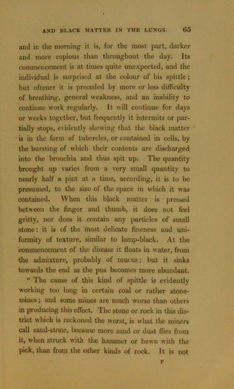 and in the morning it is, for the most part, darker and more copious than throughout the day. Its commencement is at times quite unexpected, and the individual is surprised at the colour of his spittle; but oftener it is preceded by more or less difficulty of breathing, general weakness, and an inability to continue work regularly. It will continue for days or weeks together, but frequently it intermits or par- tially stops, evidently shewing that the black matter is in the form of tubercles, or contained in cells, by the bursting of which their contents are discharged into the bronchia and thus spit up. The quantity brought up varies from a very small quantity to nearly half a pint at a time, according, it is to be presumed, to the size of the space in which it was contained. When this black matter is pressed between the finger and thumb, it does not feel gritty, nor does it contain any particles of small stone: it is of the most delicate fineness and uni- formity of texture, similar to lamp-black. At the commencement of the disease it floats in water, from the admixture, probably of mucus; but it sinks towards the end as the pus becomes more abundant. “ The cause of this kind of spittle is evidently working too long in certain coal or rather stone- mines ; and some mines are much worse than others in producing this effect. The stone or rock in this dis- trict which is reckoned the worst, is what the miners call sand-stone, because more sand or dust flies from it, when struck with the hammer or hewn with the pick, than from the other kinds of rock. It is not F