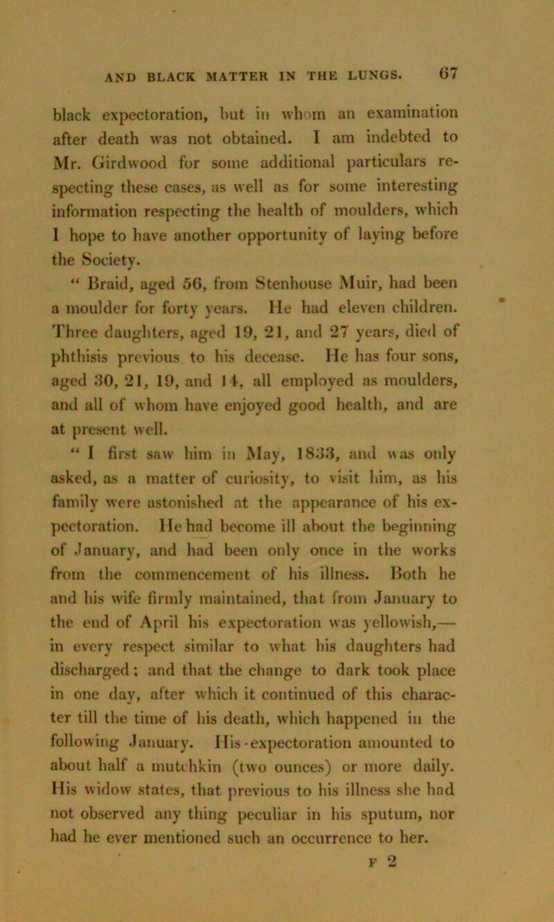 black expectoration, but in whom an examination after death was not obtained. I am indebted to Mr. Girdwood for some additional particulars re- specting these cases, as well as for some interesting information respecting the health of moulders, which I hope to have another opportunity of laying before the Society. “ Braid, aged 50, from Stenhouse Muir, had been a moulder for forty years. He had eleven children. Three daughters, aged 19, 21, and 27 years, died of phthisis previous to his decease. He has four sons, aged 80, 21, 19, and I t, all employed as moulders, and all of whom have enjoyed good health, and are at present well. “ I first saw him in May, 1888, and was only asked, as a matter of curiosity, to viait him, as his family were astonished at the appearance of his ex- pectoration. He had become ill about the beginning of January, and had been only once in the works from the commencement of his illness. Both he and his wife firmly maintained, that from January to the end of April his expectoration was yellowish,— in every respect similar to what his daughters had discharged; and that the change to dark took place in one day, after which it continued of this charac- ter till the time of his death, which happened in the following January. His-expectoration amounted to about half a mutchkin (two ounces) or more daily. His widow states, that previous to his illness she had not observed any thing peculiar in his sputum, nor had he ever mentioned such an occurrence to her. f 2