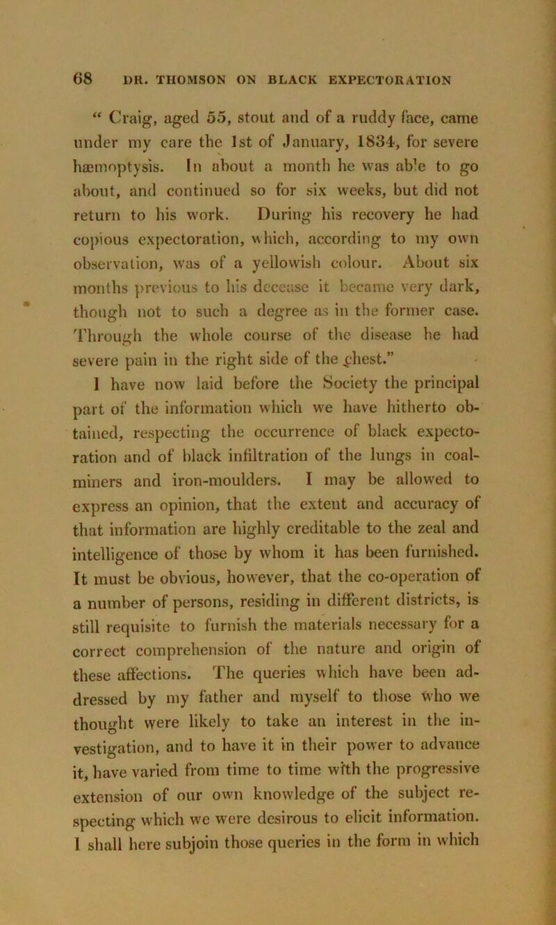 “ Craig, aged 55, stout and of a ruddy face, came under my care the 1st of January, 1834, for severe haemoptysis. In about a month he was able to go about, and continued so for six weeks, but did not return to his work. During his recovery he had copious expectoration, which, according to my own observation, was of a yellowish colour. About six months previous to his decease it became very dark, though not to such a degree as in the former case. Through the whole course of the disease he had severe pain in the right side of the £hest.” 1 have now laid before the Society the principal part of the information which we have hitherto ob- tained, respecting the occurrence of black expecto- ration and of black infiltration of the lungs in coal- miners and iron-moulders. I may be allowed to express an opinion, that the extent and accuracy of that information are highly creditable to the zeal and intelligence of those by whom it has been furnished. It must be obvious, however, that the co-operation of a number of persons, residing in different districts, is still requisite to furnish the materials necessary for a correct comprehension of the nature and origin of these affections. The queries which have been ad- dressed by my father and myself to those who we thought were likely to take an interest in the in- vestigation, and to have it in their power to advance it, have varied from time to time with the progressive extension of our own knowledge of the subject re- specting which we were desirous to elicit information. I shall here subjoin those queries in the form in which