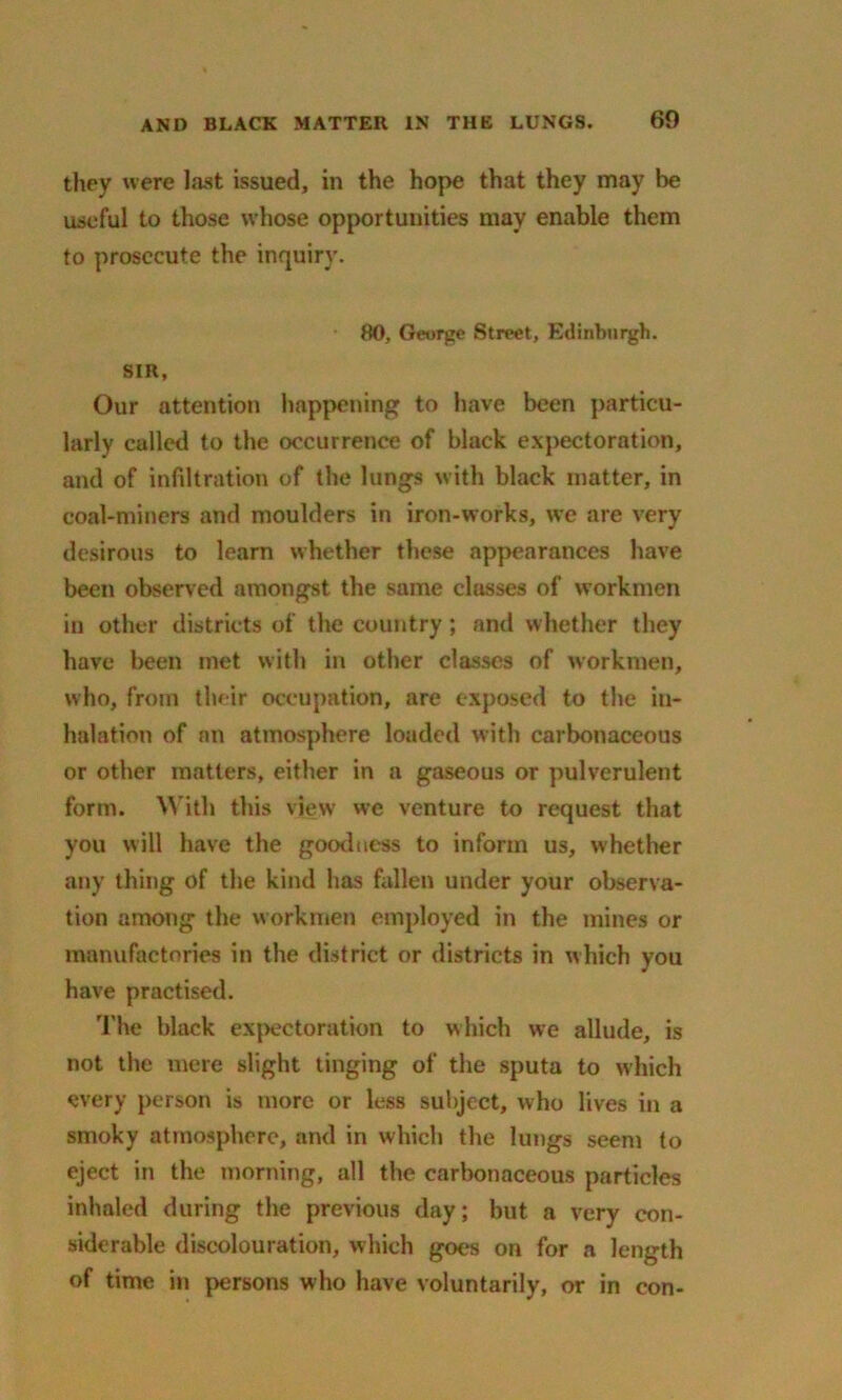 they were last issued, in the hope that they may be useful to those whose opportunities may enable them to prosecute the inquiry. 80, George Street, Edinburgh. SIR, Our attention happening to have been particu- larly called to the occurrence of black expectoration, and of infiltration of the lungs with black matter, in coal-miners and moulders in iron-works, we are very desirous to learn whether these appearances have been observed amongst the same clusses of workmen in other districts of the country; and whether they have been met with in other classes of workmen, who, from tlu ir occupation, are exposed to the in- halation of an atmosphere loaded with carbonaceous or other matters, either in a gaseous or pulverulent form. With this view we venture to request that you will have the goodness to inform us, whether any thing of the kind has fallen under your observa- tion among the workmen employed in the mines or manufactories in the district or districts in which you have practised. The black expectoration to which we allude, is not the mere slight tinging of the sputa to which every person is more or less subject, who lives in a smoky atmosphere, and in which the lungs seem to eject in the morning, all the carbonaceous particles inhaled during the previous day; but a very con- siderable discolouration, which goes on for a length of time in persons who have voluntarily, or in con-