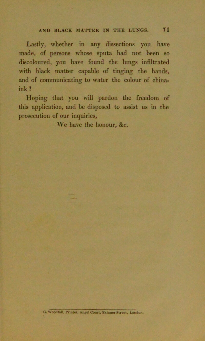 Lastly, whether in any dissections you have made, of persons whose sputa had not been so discoloured, you have found the lungs infiltrated with black matter capable of tinging the hands, and of communicating to water the colour of china- ink ? Hoping that you will pardon the freedom of this application, and be disposed to assist us in the prosecution of our inquiries, We have the honour, &c. O. Woodfnll, Printer, Angel Court, Skinner Street, Condon.