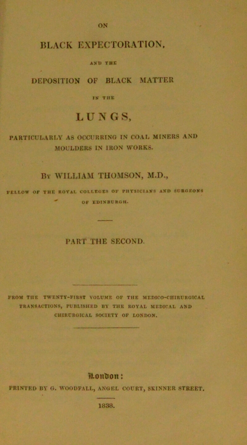 BLACK EXPECTORATION ASD THE DEPOSITION OF BLACK MATTER iy THE LUNGS, PARTICULARLY AS OCCURRING IN COAL MINERS AND MOULDERS IN IRON WORKS. By WILLIAM THOMSON, M.D., FELLOW OF THE ROYAL COLLEGES OF PHYSICIANS AVD SUBOFONS  OF EDINBURGH. PART THE SECOND. FROM THE TWF.NTY-FIRST VOLUME OF THE MEDICO-CHIRURGICAL TRANSACTIONS, PUBLISHED BY THE ROYAL MEDICAL AND CHIRCRUICAL SOCIETY OF LONDON. Itonlion: PRINTED BY G. WOODFALL, ANGEL COURT, SKINNER STREET